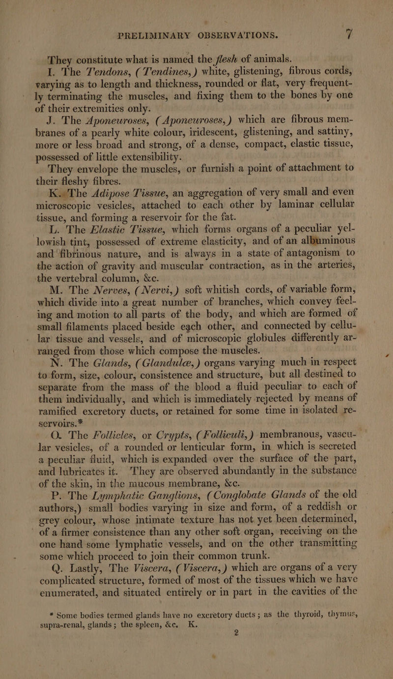 They constitute what is named the flesh of animals. I. The Z'endons, ( Tendines, ) white, glistening, fibrous cords, varying as to length and thickness, rounded or flat, very frequent- ly terminating the muscles, and fixing them to the bones by one of their extremities only. | | J. The Aponeuroses, ( Aponeuroses,) which are fibrous mem- branes of a pearly white colour, iridescent, glistening, and sattiny, more or less broad and strong, of a dense, compact, elastic tissue, possessed of little extensibility. | They envelope the muscles, or furnish a point of attachment to their fleshy fibres. K. The Adipose Tisswe, an aggregation of very small and even microscopic vesicles, attached to each other by laminar cellular tissue, and forming a reservoir for the fat. L. The Elastic Tissue, which forms organs of a peculiar yel- lowish tint, possessed of extreme elasticity, and of an albuminous and fibrinous nature, and is always in a state of antagonism to the action of gravity and muscular contraction, as in the arteries, the vertebral column, &amp;c. M. The Nerves, (Nervi, ) soft whitish cords, of variable form, which divide into a great number of branches, which convey feel- ing and motion to all parts of the body, and which are formed of small filaments placed beside egch other, and connected by cellu- lar tissue and vessels, and of microscopic globules differently ar- ranged from those which compose the muscles. _N. The Glands, (Glandulcæ,) organs varying much in respect to form, size, colour, consistence and structure, but all destined to separate from the mass of the blood a fluid peculiar to each of them individually, and which is immediately rejected by means of ramified excretory ducts, or retained for some time in isolated re- servoirs.* O. The Follicles, or Crypts, (Folliculi,) membranous, vascu- lar vesicles, of a rounded or lenticular form, in which is secreted a peculiar fluid, which is expanded over the surface of the part, and lubricates it. They are observed abundantly in the substance of the skin, in the mucous membrane, &amp;c. P. The Lymphatie Ganglions, (Conglobate Glands of the old authors,) small bodies varying in size and form, of a reddish or grey colour, whose intimate texture has not yet been determined, of a firmer consistence than any other soft organ, receiving on the one hand some lymphatic vessels, and on the other transmitting some which proceed to join their common trunk. Q. Lastly, The Viscera, ( Viscera,) which are organs of a very complicated structure, formed of most of the tissues which we have enumerated, and situated entirely or in part in the cavities of the * Some bodies termed glands have no excretory ducts; as the thyroid, thymus, supra-renal, glands; the spleen, &amp;c. K. 2