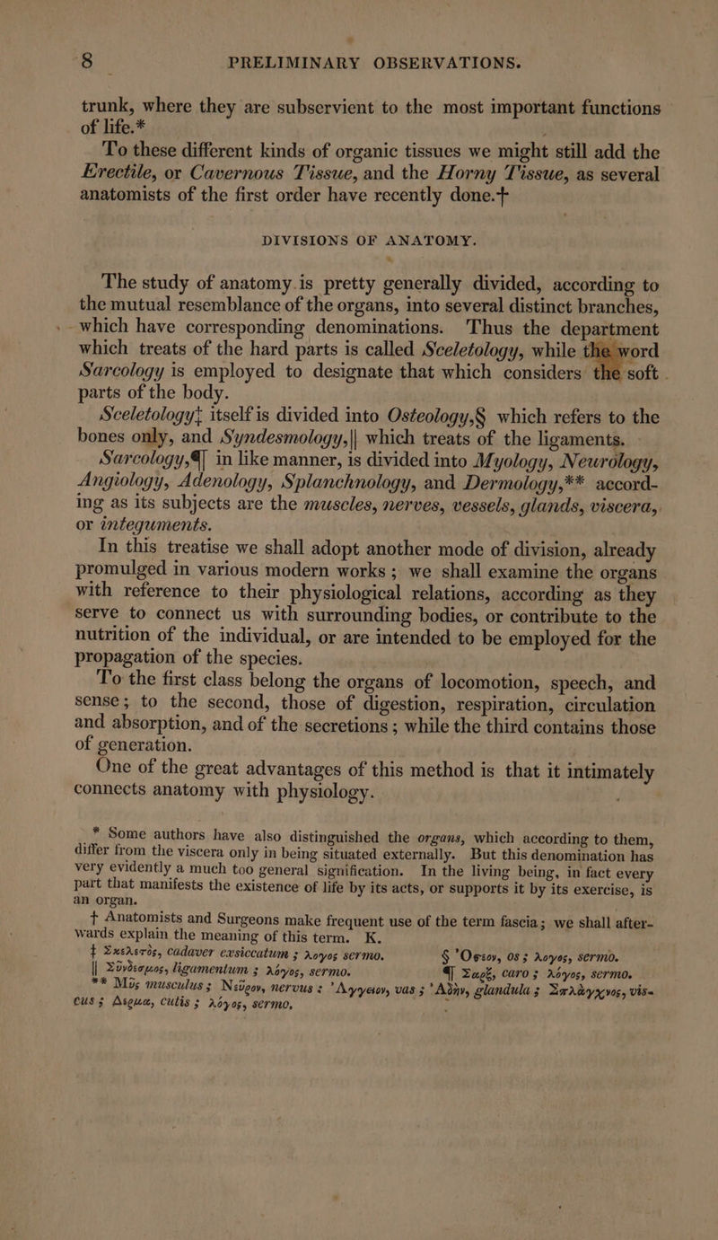 x 8 PRELIMINARY OBSERVATIONS. trunk, where they are subservient to the most important functions — of life.* . To these different kinds of organic tissues we might still add the Erectile, or Cavernous Tissue, and the Horny Tissue, as several anatomists of the first order have recently done.+ DIVISIONS OF ANATOMY. The study of anatomy.is pretty generally divided, according to the mutual resemblance of the organs, into several distinct branches, ._ which have corresponding denominations. Thus the department which treats of the hard parts is called Sceletology, while os Sarcology is employed to designate that which considers the soft . parts of the body. Sceletology; itself is divided into Osteology,§ which refers to the bones only, and S‘yndesmology,|| which treats of the ligaments. - Sarcology,4 in like manner, is divided into Myology, Neurology, Angiology, Adenology, Splanchnology, and Dermology,** accord- ing as its subjects are the muscles, nerves, vessels, glands, viscera, or integuments. In this treatise we shall adopt another mode of division, already promulged in various modern works ; we shall examine the organs with reference to their physiological relations, according as they serve to connect us with surrounding bodies, or contribute to the nutrition of the individual, or are intended to be employed for the propagation of the species. | To the first class belong the organs of locomotion, speech, and sense; to the second, those of digestion, respiration, circulation and absorption, and of the secretions ; while the third contains those of generation. One of the great advantages of this method is that it intimately connects anatomy with physiology. | _* Some authors have also distinguished the organs, which according to them, differ from the viscera only in being situated externally. But this denomination has very evidently a much too general signification. In the living being, in fact every part that manifests the existence of life by its acts, or supports it by its exercise, is an organ. t Anatomists and Surgeons make frequent use of the term fascia; we shall after- wards explain the meaning of this term. K. f Zxersros, cadaver exsiccatum ; Aoyos ser mo. $ Optov, 05 ; Aoyos, sermo. | Züyderpuos, ligamentum 3 A6yos, sermo. T Zags, caro; rAdyos, sermo. **® Mos musculus ; Niger, nervus : *Ayyeiov, vas ; *Adny, glandula ; Zragyyvos, visa