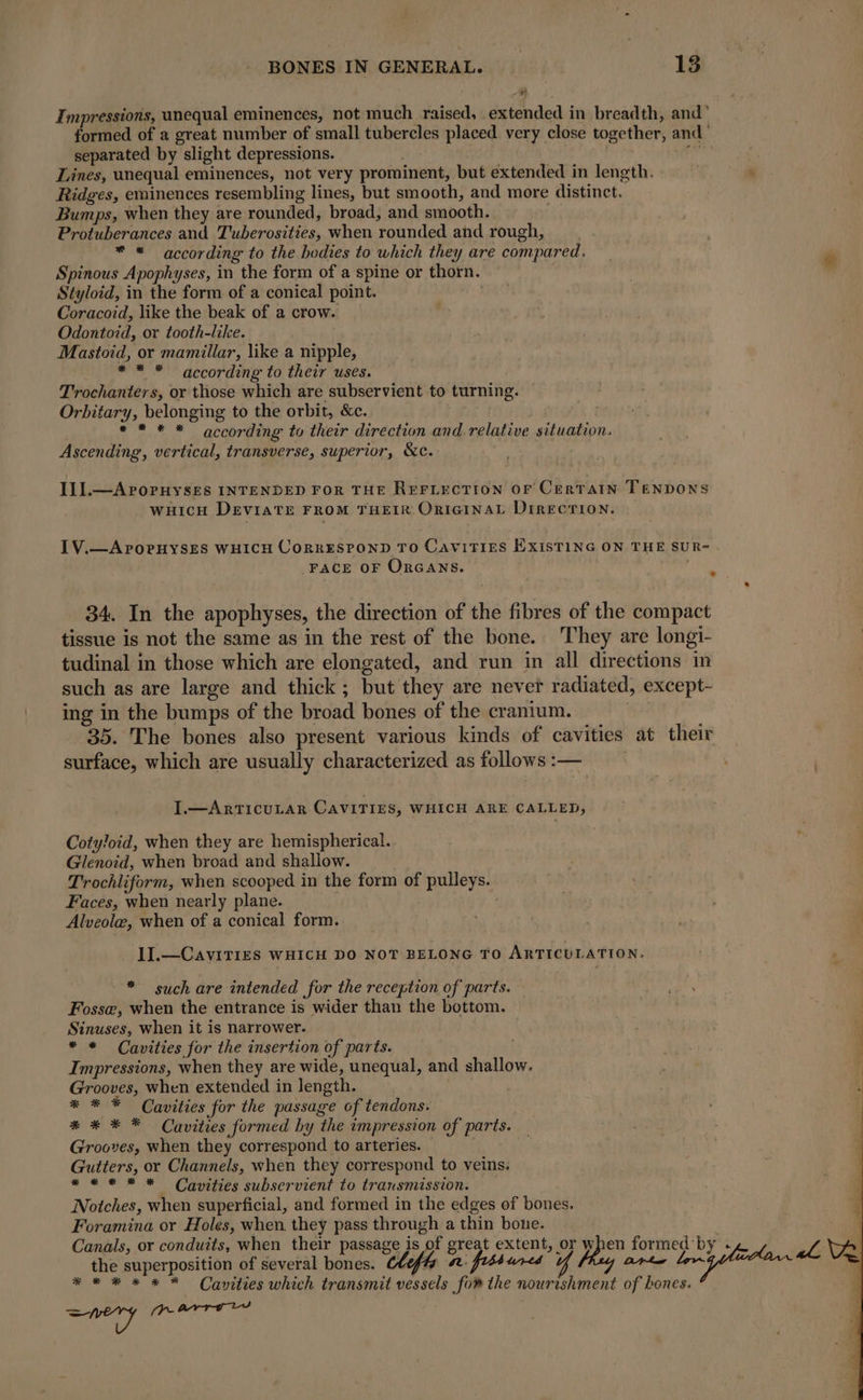 Impressions, unequal eminences, not much raised, extended in breadth, and’ formed of a great number of small tubercles placed very close together, and” separated by slight depressions. | LAB Lines, unequal eminences, not very prominent, but extended in length. à Ridges, eminences resembling lines, but smooth, and more distinct. Bumps, when they are rounded, broad, and smooth. | Protuberances and Tuberosities, when rounded and rough, * « according to the bodies to which they are compared. Spinous Apophyses, in the form of a spine or thorn. Styloid, in the form of a conical point. Coracoid, like the beak of a crow. Odontoid, or tooth-like. Mastoid, or mamillar, like a nipple, * * * according to their uses. Trochanters, or those which are subservient to turning. Orbitary, belonging to the orbit, &amp;c. ** * * according to their direction and relative situation. Ascending, vertical, transverse, superior, &amp;c. III.—APOPHYSES INTENDED For THE REFLECTION OF CERTAIN TENDONS WHICH DEVIATE FROM THEIR ORIGINAL DIRECTION. IV.—APOPHYSES WHICH CORRESPOND TO CAVITIES EXISTING ON THE SUR- FACE OF ORGANS. } _ 34. In the apophyses, the direction of the fibres of the compact tissue is not the same as in the rest of the bone. They are longi- tudinal in those which are elongated, and run in all directions in such as are large and thick; but they are never radiated, except- ing in the bumps of the broad bones of the cranium. 35. The bones also present various kinds of cavities at their surface, which are usually characterized as follows :— I.—ArTICULAR CAVITIES, WHICH ARE CALLED, Cotyloid, when they are hemispherical. Glenoid, when broad and shallow. Trochliform, when scooped in the form of pulleys. Faces, when nearly plane. | Alveolæ, when of a conical form. 1I.—CAVITIES WHICH DO NOT BELONG TO ARTICULATION. * such are intended for the reception of parts. — Fosse, when the entrance is wider than the bottom. Sinuses, when it is narrower. * * Cavities for the insertion of parts. Impressions, when they are wide, unequal, and shallow. Grooves, when extended in length. * * * Cavities for the passage of tendons. * * * * Cavities formed by the impression of parts. Grooves, when they correspond to arteries. — Gutters, or Channels, when they correspond to veins. **# * * Cavities subservient to transmission. Notches, when superficial, and formed in the edges of bones. Foramina or Holes, when they pass through a thin bone. . Canals, or conduits, when their passage is of great extent, or when formed by - the superposition of several bones. Cééf#s 2 fissures Mas arte lr * * # x x * Cavities which transmit vessels fom the nourishment of hones. ey (prarrviy 4 oy LVR