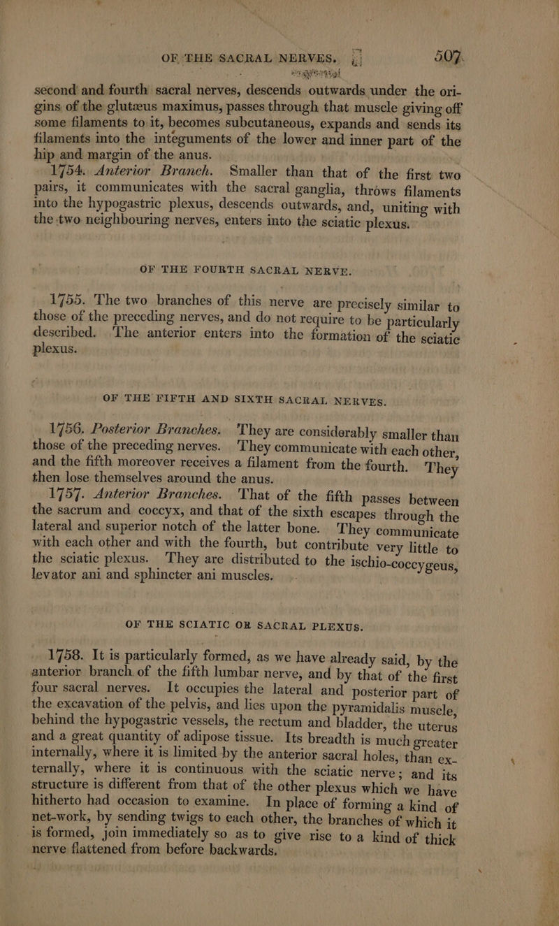 : heal second and fourth sacral nerves, descends outwards under the ori- gins of the glutæus maximus, passes through that muscle giving off some filaments to: it, becomes subcutaneous, expands and sends its filaments into the integuments of the lower and inner part of the hip and margin of the anus. __ | “ 1754 Anterior Branch. Smaller than that of the first two pairs, it communicates with the sacral ganglia, throws filaments into the hypogastric plexus, descends outwards, and, uniting with the two neighbouring nerves, enters into the sciatic plexus. OF THE FOURTH SACRAL NERVE. 1755. The two branches of this nerve are precisely similar to those of the preceding nerves, and do not require to be particularly described. The anterior enters into the formation of the sciatic plexus. OF THE FIFTH AND SIXTH SACRAL NERVES. 1756. Posterior Branches. They are considerably smaller than those of the preceding nerves. They communicate with each other and the fifth moreover receives a filament from the fourth, They then lose themselves around the anus. | 1757. Anterior Branches. That of the fifth passes between the sacrum and. coccyx, and that of the sixth escapes through the lateral and superior notch of the latter bone. They communicate with each other and with the fourth, but contribute very little to the sciatic plexus. They are distributed to the isch 10-coccy geus : | 3 levator ani and sphincter ani muscles. | : OF THE SCIATIC OR SACRAL PLEXUS. 1758. It is particularly formed, as we have already said, by the anterior branch of the fifth lumbar nerve, and by that of the first four sacral nerves. It occupies the lateral and posterior part of the excavation of the pelvis, and lies upon the pyramidalis muscle behind the hypogastric vessels, the rectum and bladder, the trié and à great quantity of adipose tissue. Its breadth is much greater internally, where it is limited by the anterior sacral holes, than ex- ternally, where it is continuous with the sciatic nerve; and its structure is different from that of the other plexus which we have hitherto had occasion to examine. In place of forming a kind of net-work, by sending twigs to each other, the branches of which it is formed, join immediately so as to give rise to a kind of thick nerve fiattened from before backwards, |