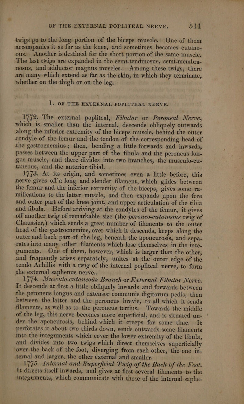 twigs go to the long portion of the biceps muscle. One of them accompanies it as far as the knee, and sometimes. becomes cutane- ous. Another is destined for the short portion of the same muscle. The last twigs are expanded in the semi-tendinosus, semi-membra- nosus, and adductor magnus muscles. Among these twigs, there are many which extend as far as the skin, in which they terminate, whether on the thigh or on the leg. 1. oF THE EXTERNAL POPLITEAL NERVE. 1772. The external popliteal, Fibular or Peroneal Nerve, which is smaller than the internal, descends obliquely outwards along the inferior extremity of the biceps muscle, behind the outer condyle of the femur and the tendon of the corresponding head of the gastrocnemius; then, bending a little forwards and inwards, passes between the upper part of the fibula and the peroneus lon- gus muscle, and there divides into two branches, the musculo-cu- taneous, and the anterior tibial. 1773. At its origin, and sometimes even a little before, this nerve gives off a long and slender filament, which glides between the femur and the inferior extremity of the biceps, gives some ra- mifications to the latter muscle, and then expands upon the fore and outer part of the knee joint, and upper articulation of the tibia and fibula. Before arriving at the condyles of the femur, it gives off another twig of remarkable size (the peroneo-cutaneous twig of Chaussier,) which sends a great number of filaments to the outer head of the gastrocnemius, over which it descends, keeps along the outer and back part of the leg, beneath the aponeurosis, and sepa- rates into many other filaments which lose themselves in the inte- guments. One of them, however, which is larger than the other, and frequently arises separately, unites at the outer edge of the tendo Achillis with a twig of the internal popliteal nerve, to form the external saphenus nerve. | | | 1774 Musculo-cutaneous Branch ox External Fibular Nerve. It descends at first a little obliquely inwards and forwards between the peroneus longus and extensor communis digitorum pedis, then between the latter and the peroneus brevis, to all which it sends filaments, as well as to the peroneus tertius. Towards the middle of the leg, this nerve becomes more superficial, and is situated un- der the aponeurosis, behind which it creeps for some time. It perforates it about two thirds down, sends outwards some filaments into the integuments which cover the lower extremity of the fibula, and divides into two twigs which direct themselves superficially over the back of the foot, diverging from each other, the one in- ternal and larger, the other external and smaller. 1775. Internal and Superficial Twig of the Back of the Foot. It directs itself inwards, and gives at first several filaments. to the integuments, which communicate with those of the internal saphe-