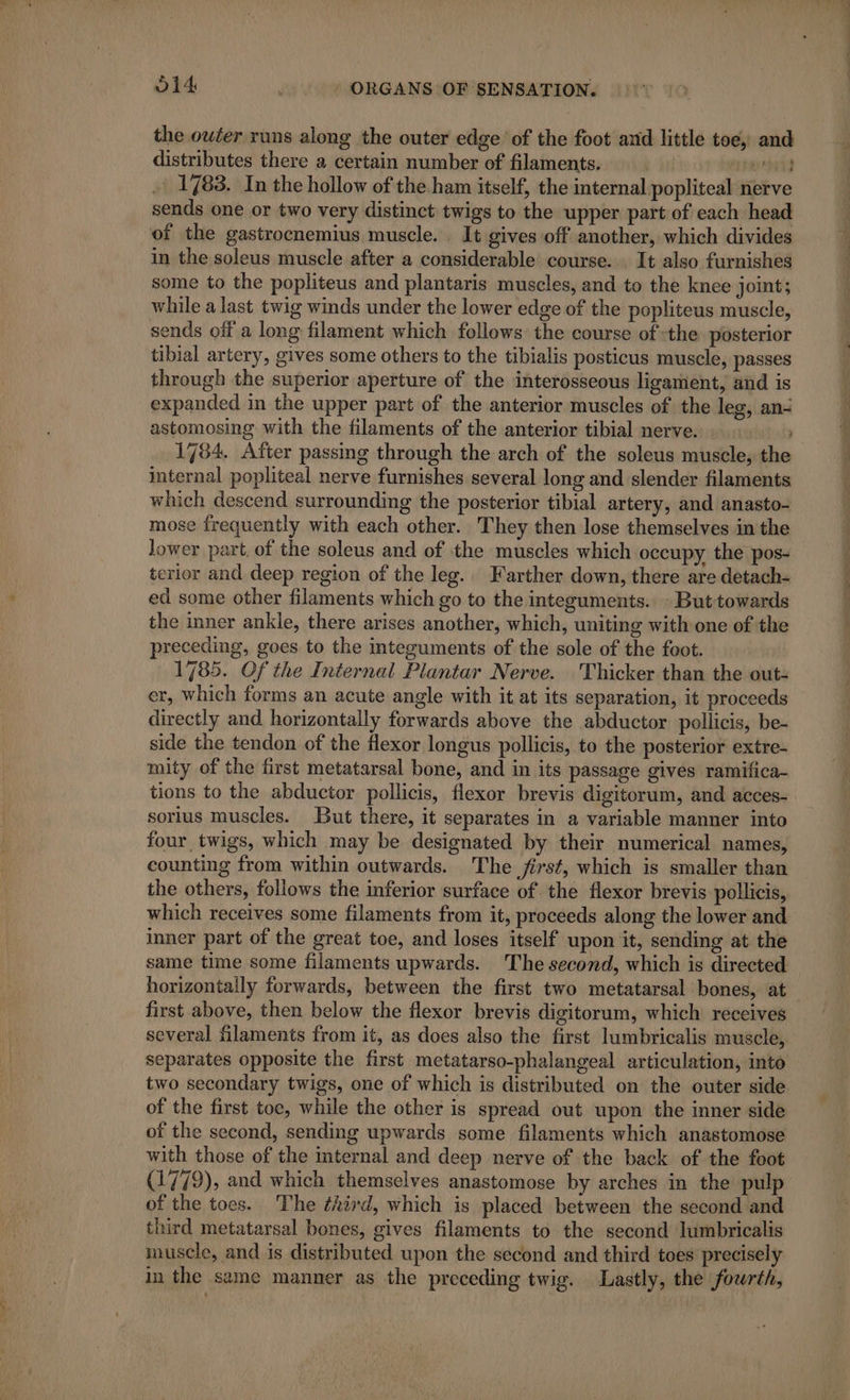 the owter runs along the outer edge of the foot aid little toe, and distributes there a certain number of filaments. ate) 1783. In the hollow of the ham itself, the internal popliteal nerve sends one or two very distinct twigs to the upper part of each head of the gastrocnemius muscle. . It gives off another, which divides in the soleus muscle after a considerable course. It also furnishes some to the popliteus and plantaris muscles, and to the knee joint; while a last twig winds under the lower edge of the popliteus muscle, sends off a long filament which follows the course of the posterior tibial artery, gives some others to the tibialis posticus muscle, passes through the superior aperture of the interosseous ligament, and is expanded in the upper part of the anterior muscles of the leg, an: astomosing with the filaments of the anterior tibial nerve. | 1784. After passing through the arch of the soleus muscle, the internal popliteal nerve furnishes several long and slender filaments which descend surrounding the posterior tibial artery, and anasto- mose frequently with each other. They then lose themselves in the lower part. of the soleus and of the muscles which occupy the pos- terior and deep region of the leg. Farther down, there are detach- ed some other filaments which go to the integuments. But towards the inner ankle, there arises another, which, uniting with one of the preceding, goes to the integuments of the sole of the foot. 1785. Of the Internal Plantar Nerve. Thicker than the out- er, which forms an acute angle with it at its separation, it proceeds directly and horizontally forwards above the abductor pollicis, be- side the tendon of the flexor longus pollicis, to the posterior extre- mity of the first metatarsal bone, and in its passage gives ramifica- tions to the abductor pollicis, flexor brevis digitorum, and acces- sorius muscles. But there, it separates in a variable manner into four twigs, which may be designated by their numerical names, counting from within outwards. The first, which is smaller than the others, follows the inferior surface of the flexor brevis pollicis, which receives some filaments from it, proceeds along the lower and inner part of the great toe, and loses itself upon it, sending at the same time some filaments upwards. The second, which is directed horizontally forwards, between the first two metatarsal bones, at first above, then below the flexor brevis digitorum, which receives several filaments from it, as does also the first lumbricalis muscle, separates opposite the first metatarso-phalangeal articulation, into two secondary twigs, one of which is distributed on the outer side of the first toe, while the other is spread out upon the inner side of the second, sending upwards some filaments which anastomose with those of the internal and deep nerve of the back of the foot (1779), and which themselves anastomose by arches in the pulp of the toes. The third, which is placed between the second and third metatarsal bones, gives filaments to the second lumbricalis muscle, and is distributed upon the second and third toes precisely in the same manner as the preceding twig. Lastly, the fourth, |