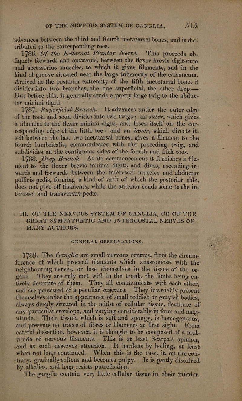 ‘advances between the third and fourth metatarsal bones, and is dis- tributed to the corresponding toes. : | | 1786. Of the External Plantar Nerve. This proceeds ob- liquely forwards and outwards, between the flexor brevis. digitorum ‘and accessorius muscles, to. which it. gives filaments, and in the kind of groove situated near the large tuberosity of the calcaneum. Arrived at the posterior extremity of the fifth metatarsal bone, it divides into two branches, the one superficial, the other deep.— But before this, it generally sends a pretty large twig to the abduc- tor minimi digiti. | | 1787. Superficial Branch. It advances under the outer edge of the foot, and soon divides into two twigs; an outer, which gives a filament to the flexor minimi digiti, and loses itself on the cor- ‘responding edge of the little toe; and an inner, which directs it- self between the last two metatarsal bones, gives a filament to the fourth lumbricalis, communicates with the preceding twig, and subdivides on the contiguous sides of the fourth and fifth toes. 1788. Deep Branch. At its commencement it furnishes a fila- ment to the flexor brevis minimi digiti, and dives, ascending in- wards and forwards between the interossei muscles and abductor pollicis pedis, forming a kind of arch of which the posterior side, does not give off filaments, while the anterior sends some to the in- terossei and transversus pedis. HL OF THE NERVOUS SYSTEM OF GANGLIA, OR OF THE GREAT SYMPATHETIC AND INTERCOSTAL NERVES OF . MANY AUTHORS. GENERAL OBSERVATIONS. 1789. The Ganglia are small nervous centres, from the circum- ference of which proceed filaments which anastomose with the neighbouring nerves, or lose themselves in the tissue of the or- gans. They are only met with in the trunk, the limbs being en. tirely destitute of them. They all communicate with each other, and are possessed of a peculiar strecture. They invariably present themselves under the appearance of small reddish or grayish bodies, always deeply situated in the midst of cellular tissue, destitute of any particular envelope, and varying considerably in form and mag- nitude. Their tissue, which is soft and spongy, is homogeneous, _and presents no traces of fibres or filaments at first sight. From careful dissection, however, it is thought to be composed of a mul- titude of nervous filaments. This is at least Scarpa’s opinion, and as such: deserves attention. It hardens by boiling, at least when not long continued... When this is the case, it, on the con- trary, gradually softens and becomes pulpy. It is partly dissolved by alkalies, and long resists putrefaction. The ganglia contain very little cellular tissue in their interior.