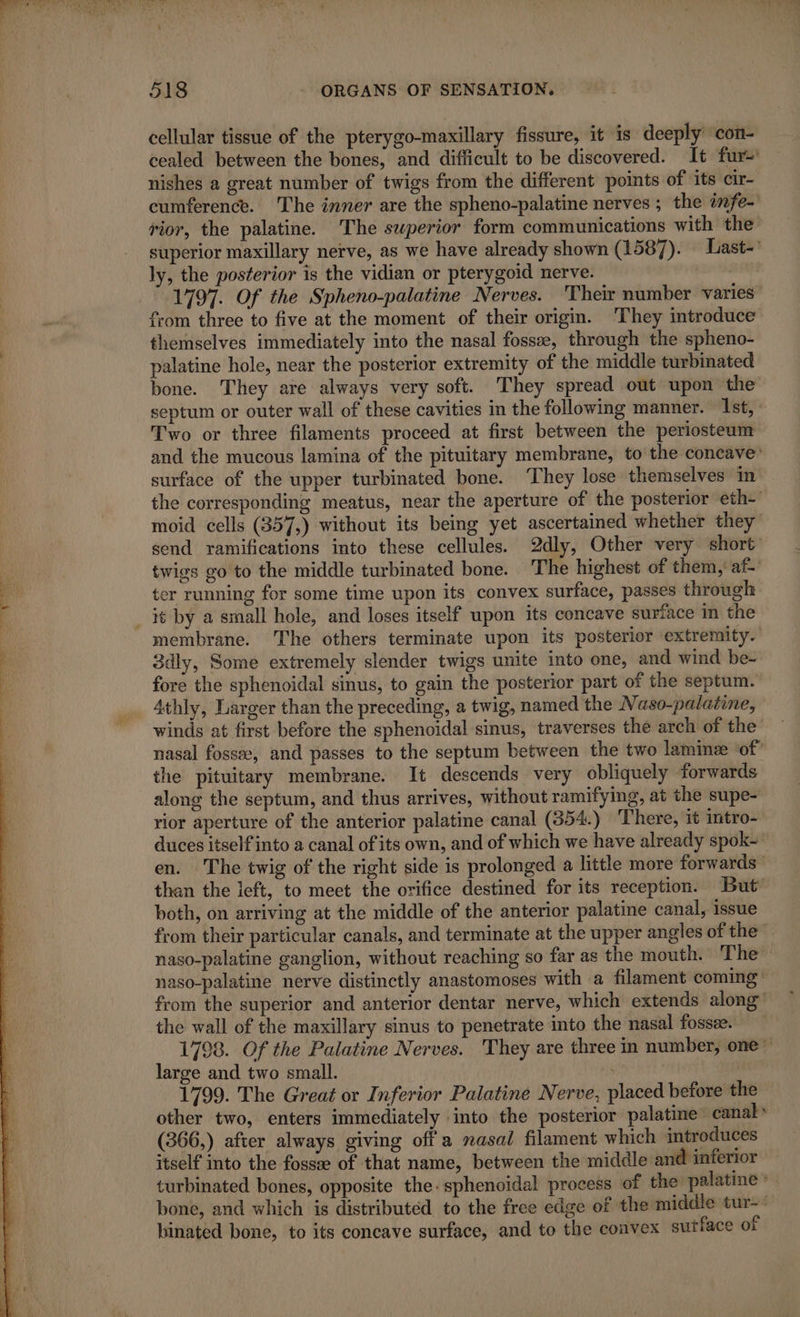 cellular tissue of the pterygo-maxillary fissure, it is deeply con- cealed between the bones, and difficult to be discovered. It fur nishes a great number of twigs from the different points of its cir- cumference. The inner are the spheno-palatine nerves ; the infe- rior, the palatine. The superior form communications with the superior maxillary nerve, as we have already shown (1587). Last- ly, the posterior is the vidian or pterygoid nerve. 1797. Of the Spheno-palatine Nerves. Their number varies” from three to five at the moment of their origin. They introduce themselves immediately into the nasal fossæ, through the spheno- palatine hole, near the posterior extremity of the middle turbinated bone. They are always very soft. They spread out upon the septum or outer wall of these cavities in the following manner. Ist, Two or three filaments proceed at first between the periosteum and the mucous lamina of the pituitary membrane, to the concave’ surface of the upper turbinated bone. They lose themselves in the corresponding meatus, near the aperture of the posterior eth-' moid cells (357,) without its being yet ascertained whether they send ramifications into these cellules. 2dly, Other very short twigs go to the middle turbinated bone. The highest of them, af-' ter running for some time upon its convex surface, passes through _ it by a small hole, and loses itself upon its concave surface in the membrane. The others terminate upon its posterior extremity.’ 3dly, Some extremely slender twigs unite into one, and wind be- fore the sphenoidal sinus, to gain the posterior part of the septum. 4thly, Larger than the preceding, a twig, named the Naso-palatine, winds at first before the sphenoidal sinus, traverses the arch of the nasal fossæ, and passes to the septum between the two laminæ of” the pituitary membrane. It descends very obliquely forwards along the septum, and thus arrives, without ramifying, at the supe- rior aperture of the anterior palatine canal (354) There, it intro- duces itself into a canal of its own, and of which we have already spok= en. The twig of the right side is prolonged a little more forwards than the left, to meet the orifice destined for its reception. But’ both, on arriving at the middle of the anterior palatine canal, issue from their particular canals, and terminate at the upper angles of the naso-palatine ganglion, without reaching so far as the mouth. The naso-palatine nerve distinctly anastomoses with a filament coming from the superior and anterior dentar nerve, which extends along” the wall of the maxillary sinus to penetrate into the nasal fossæ. 1798. Of the Palatine Nerves. They are three in number, one large and two small. 1799. The Great or Inferior Palatine Nerve, placed before the other two, enters immediately into the posterior palatine canal» (366,) after always giving off a nasal filament which introduces itself into the fossæ of that name, between the middle and inferior turbinated bones, opposite the. sphenoidal process of the palatine &gt;. bone, and which is distributed to the free edge of the middle tur- binated bone, to its concave surface, and to the convex suiface of =