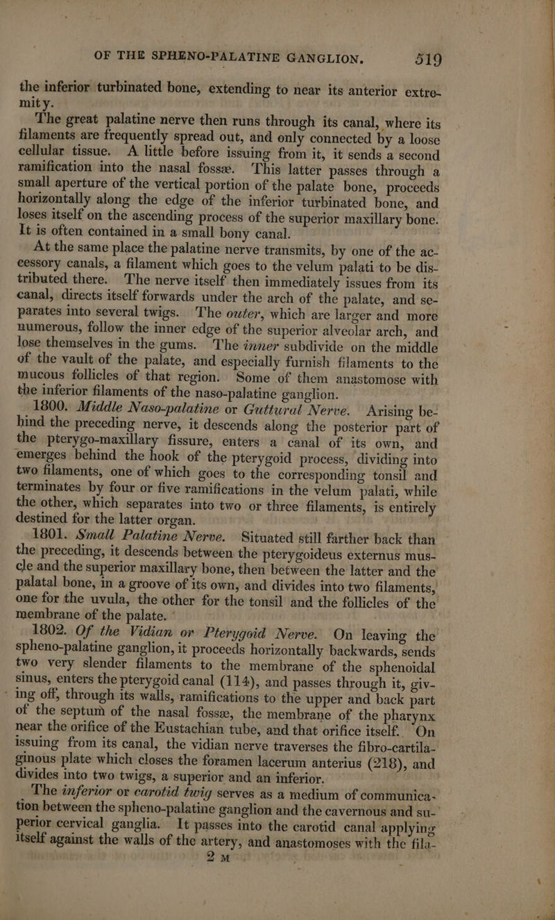 OF THE SPHENO-PALATINE GANGLION, 219 the inferior turbinated bone, extending to near its anterior extre- mity. 3 The great palatine nerve then runs through its canal, where its filaments are frequently spread out, and only connected by a loose cellular tissue. A little before issuing from it, it sends a second ramification into the nasal fossæ. This latter passes through a small aperture of the vertical portion of the palate bone, proceeds horizontally along the edge of the inferior turbinated bone, and loses itself on the ascending process of the superior maxillary bone. It is often contained in a small bony canal. At the same place the palatine nerve transmits, by one of the ac- cessory canals, a filament which goes to the velum palati to be dis- tributed there. The nerve itself then immediately issues from its canal, directs itself forwards under the arch of the palate, and se- parates into several twigs. The owter, which are larger and more numerous, follow the inner edge of the superior alveolar arch, and lose themselves in the gums. The inner subdivide on the middle of the vault of the palate, and especially furnish filaments to the mucous follicles of that region. Some of them anastomose with the inferior filaments of the naso-palatine ganglion. | 1800. Middle Naso-palatine or Guttural Nerve. Arising be- hind the preceding nerve, it descends along the posterior part of the pterygo-maxillary fissure, enters a canal of its own, and emerges behind the hook of the pterygoid process, dividing into two filaments, one of which goes to the corresponding tonsil and terminates by four or five ramifications in the velum palati, while the other, which separates into two or three filaments, is entirely destined for the latter organ. | | | 1801. Small Palatine Nerve. Situated still farther back than the preceding, it descends between the pterygoideus externus mus- cle and the superior maxillary bone, then between the latter and the palatal bone, in a groove of its own, and divides into two filaments, one for the uvula, the other for the tonsil and the follicles of the membrane of the palate. : | 1802. Of the Vidian or Pterygoid Nerve. On leaving the spheno-palatine ganglion, it proceeds horizontally backwards, sends two very slender filaments to the membrane of the sphenoidal sinus, enters the pterygoid canal (114), and passes through it, giv- * ing off, through its walls, ramifications to the upper and back part of the septum of the nasal fossæ, the membrane of the pharynx near the orifice of the Eustachian tube, and that orifice itself. On issuing from its canal, the vidian nerve traverses the fibro-cartila- ginous plate which closes the foramen lacerum anterius (218), and divides into two twigs, a superior and an inferior. The inferior or carotid twig serves as a medium of communica- tion between the spheno-palatine ganglion and the cavernous and su- perior cervical ganglia. It passes into the carotid canal applying itself against the walls of the artery, and anastomoses with the fila- | | 2m |