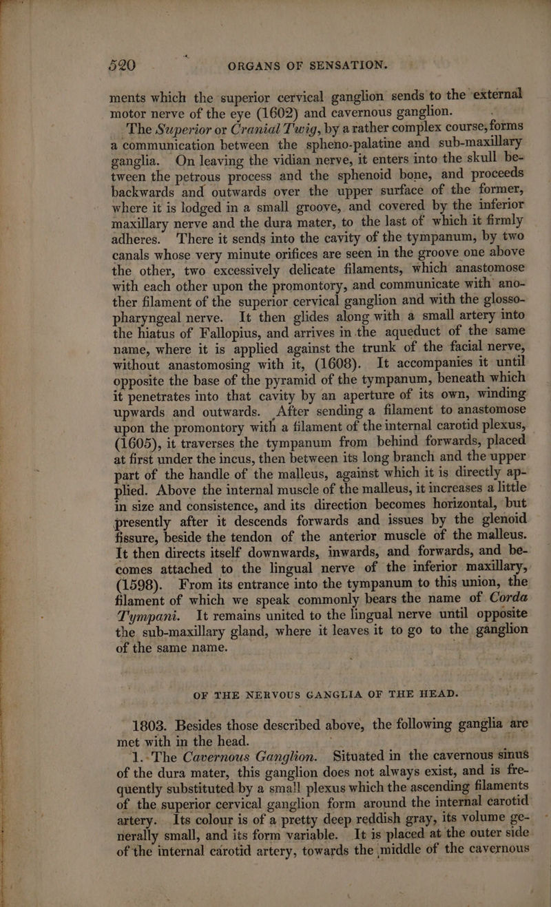 eS it emule es “1 2 a ae kee RP ER RE TR IS ET eo DE US EUR ments which the superior cervical ganglion sends to the “external motor nerve of the eye (1602) and cavernous ganglion. _ The Superior or Cranial Twig, by a rather complex course; forms a communication between the spheno-palatine and sub-maxillary ganglia. On leaving the vidian nerve, it enters into the skull be- tween the petrous process and the sphenoid bone, and proceeds backwards and outwards over the upper surface of the former, where it is lodged in a small groove, and covered by the inferior maxillary nerve and the dura mater, to the last of which it firmly adheres. There it sends into the cavity of the tympanum, by two canals whose very minute orifices are seen in the groove one above with each other upon the promontory, and communicate with ano- ther filament of the superior cervical ganglion and with the glosso- pharyngeal nerve. It then glides along with a small artery into the hiatus of Fallopius, and arrives in the aqueduct of the same name, where it is applied against the trunk of the facial nerve, without anastomosing with it, (1608). It accompanies it until opposite the base of the pyramid of the tympanum, beneath which it penetrates into that cavity by an aperture of its own, winding upwards and outwards. After sending a filament to anastomose upon the promontory with a filament of the internal carotid plexus, (1605), it traverses the tympanum from behind forwards, placed at first under the incus, then between its long branch and the upper part of the handle of the malleus, against which it is directly ap- plied. Above the internal muscle of the malleus, it increases a little in size and consistence, and its direction becomes horizontal, but presently after it descends forwards and issues by the glenoid fissure, beside the tendon of the anterior muscle of the malleus. It then directs itself downwards, inwards, and forwards, and be- comes attached to the lingual nerve of the inferior maxillary, (1598). From its entrance into the tympanum to this union, the filament of which we speak commonly bears the name of Corda Tympani. It remains united to the lingual nerve until opposite the sub-maxillary gland, where it leaves it to go to the ganglion of the same name. _ at OF THE NERVOUS GANGLIA OF THE HEAD. - 1803. Besides those described above, the following ganglia are met with in the head. ‘of ik 1.-The Cavernous Ganglion. Situated in the cavernous sinus of the dura mater, this ganglion does not always exist, and is fre- quently substituted by a small plexus which the ascending filaments of the superior cervical ganglion form around the internal carotid: artery. Its colour is of a pretty deep reddish gray, its volume ge- nerally small, and its form variable. It is placed at the outer side. of the internal carotid artery, towards the middle of the cavernous