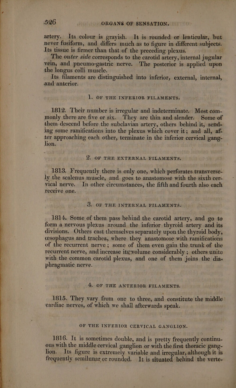 artery. Its colour is grayish. It is rounded or lenticular, but never fusiform, and differs much as to figure in different subjects. Its tissue is firmer than that of the preceding plexus. ator il The outer side corresponds to the carotid artery, internal jugular vein, and pneumo-gastric nerve. The posterior is applied upon the longus colli muscle. Its filaments are distinguished into inferior, external, internal, and: anterior. | 1. OF THE INFERIOR FILAMENTS. 1812. Their number is irregular and indeterminate. Most com- monly there are five or six. They are thin and slender. Some of them descend before the subclavian artery, others behind it, send- ing some ramifications into the plexus which cover it; and all, af- ter approaching each other, terminate in the inferior cervical gang- lion. ; 2. OF THE EXTERNAL FILAMENTS, 1813. Frequently there is only one, which perforates transverse- ly the scalenus muscle, and goes to anastomose with the sixth cer- vical nerve. In other circumstances, the fifth and fourth also each receive one. : 3. OF THE INTERNAL FILAMENTS. 1814. Some of them pass behind the carotid artery, and go to form a nervous plexus around the inferior thyroid artery and its divisions. Others cast themselves separately upon the thyroid body, cesophagus and trachea, where they anastomose with ramifications of the recurrent nerve; some of them even gain the trunk of the recurrent nerve, and increase itg:volume considerably ; others unite with the common carotid plexus, and one of them joins the dia- phragmatic nerve. 4. OF THE ANTERIOR FILAMENTS. 1815. They vary from one to three, and. constitute the middle cardiac nerves, of which we shall afterwards speak. 3 OF THE INFERIOR CERVICAL GANGLION. 1816. It is sometimes double, and is pretty frequently continu- ous with the middle cervical ganglion or with the first thoracic gang- lion. Its figure is extremely variable and irregular, although it is frequently semilunar or rounded. It is situated behind the verte-