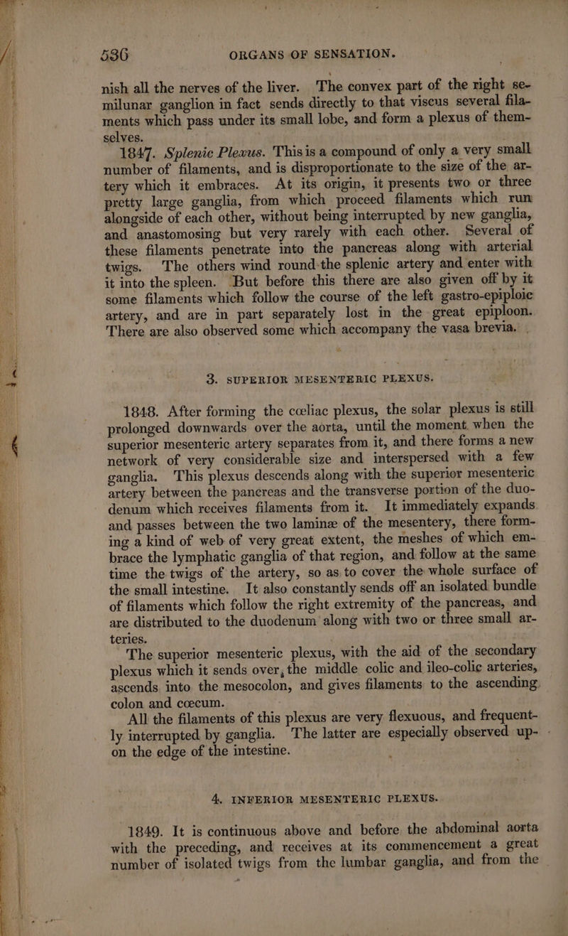 Re TE Ce ETT og ESS AT RS tum AN nish all the nerves of the liver. The convex part of the right se- milunar ganglion in fact sends directly to that viscus several fila- ments which pass under its small lobe, and form a plexus of them- 1847. Splenic Plexus. Thisis a compound of only a very small number of filaments, and is disproportionate to the size of the ar- tery which it embraces. At its origin, it presents two or three pretty large ganglia, from which proceed filaments which run alongside of each other, without being interrupted by new ganglia, and anastomosing but very rarely with each other. Several of these filaments penetrate into the pancreas along with arterial twigs. The others wind round:the splenic artery and enter with it into the spleen. ‘But before this there are also given off by it some filaments which follow the course of the left gastro-epiploic artery, and are in part separately lost in the great epiploon. There are also observed some which accompany the vasa brevia. | a 3. SUPERIOR MESENTERIC PLEXUS. 1848. After forming the cceliac plexus, the solar plexus is still prolonged downwards over the aorta, until the moment. when the superior mesenteric artery separates from it, and there forms a new network of very considerable size and interspersed with a few ganglia. This plexus descends along with the superior mesenteric artery between the pancreas and the transverse portion of the duo- denum which receives filaments from it. It immediately expands and passes between the two laminæ of the mesentery, there form- ing a kind of web of very great extent, the meshes of which em- brace the lymphatic ganglia of that region, and follow at the same time the twigs of the artery, so as to cover the whole surface of the small intestine. It also constantly sends off an isolated bundle of filaments which follow the right extremity of the pancreas, and are distributed to the duodenum along with two or three small ar- teries. | The superior mesenteric plexus, with the aid of the secondary plexus which it sends over, the middle colic and ileo-colic arteries, ascends into the mesocolon, and gives filaments to the ascending. colon and cœcum. All the filaments of this plexus are very flexuous, and frequent- ly interrupted by ganglia. The latter are especially observed up- : on the edge of the intestine. 4, INFERIOR MESENTERIC PLEXUS. 1849. It is continuous above and before. the abdominal aorta with the preceding, and receives at its commencement a great number of isolated twigs from the lumbar ganglia, and from the