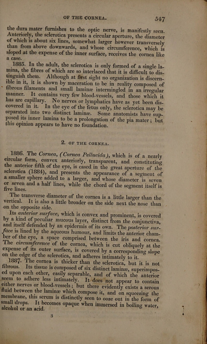 ‘ the dura mater furnishes to the optic nerve, is manifestly seen. of which is about six lines, somewhat larger however transversely than from above downwards, and whose circumference, which js sloped at the expense of the inner surface, receives the cornea like a case. | 1885. In the adult, the sclerotica is only formed of a single la- mina, the fibres of which are so interlaced that it is difficult to dis- tinguish them. Although at first sight no organization is discern- ible in it, it is shown by maceration to be in reality composed of fibrous filaments and small lamin intermingled in an irregular manner. It contains very few blood-vessels, and those which it has are capillary. No nerves or lymphatics have as yet been dis- covered in it. In the eye of the fetus only, the sclerotica may be separated into two distinct laminæ. Some anatomists have sup- posed its inner lamina to be a prolongation of the pia mater; but this opinion appears to have no foundation. 2. OF THE CORNEA. 1886. The Cornea, (Cornea Pellucida), which is of a nearly eircular form, convex anteriorly, transparent, and constituting the anterior fifth of the eye, is cased in the great aperture of the sclerotica (1884), and presents the appearance of a segment of a smaller sphere added to a larger, and whose diameter js seven or seven and a half lines, while the chord of the segment itself is five lines. The transverse diameter of the cornea is a little larger than the vertical. It is also a little broader on the side next the nose than on the opposite side. h Its anterior surface, which is convex and prominent, is covered by a kind of peculiar mucous layer, distinct from the conjunctiva, and itself defended by an epidermis of its own. The posterior sur- face is lined by the aqueous humour, and limits the anterior cham- ber of the eye, a space comprised between the iris and cornea. The circumference of the cornea, which is cut obliquely at the expense of its outer surface, is covered by a corresponding slope on the edge of the sclerotica, and adheres intimately to it. 1887. The cornea is thicker than the sclerotica, but it. is not fibrous. Its tissue is composed of six distinct laminæ, superimpos- ed upon each other, easily separable, and of which the anterior Seem to adhere less intimately. It does not appear to contain small drops. It becomes opaque when immersed in boiling water, alcohol or an acid. |