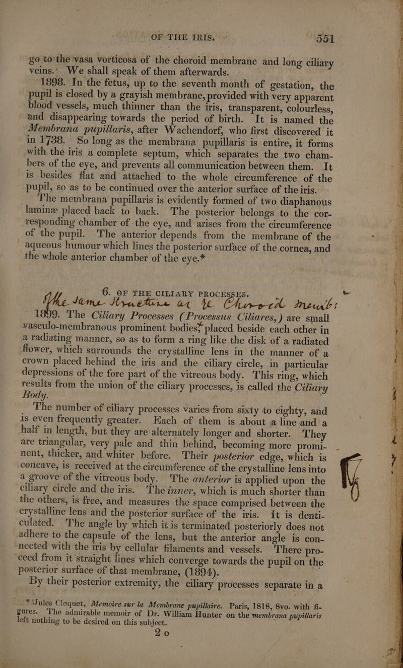 go to’the vasa vorticosa of the choroid membrane and long ciliary veins.’ We shall speak of them afterwards. 1898. In the fetus, up to the seventh month of gestation, the pupil is closed by a grayish membrane, provided with very apparent blood vessels, much thinner than the iris, transparent, colourless, and disappearing towards the period of birth. It is named the Membrana pupillaris, after Wachendorf, who first discovered it in 1738. So long as the membrana pupillaris is entire, it forms with the iris a complete septum, which separates the two cham- bers of the eye, and prevents all communication between them. It is besides flat and attached to the whole circumference of the pupil, so as to be continued over the anterior surface of the iris. The membrana pupillaris is evidently formed of two diaphanous lamin placed back to back. The posterior belongs to the cor- responding chamber of -the eye, and arises from the circumference of the pupil. The anterior depends from the membrane of the aqueous humour which lines the posterior surface of the cornea, and the whole anterior chamber of the eye.* 6. OF THE CILIARY PROCESSES. 2 Paré (Re tem Huet. at ia Lie tl neu; 1899 . The Ciliary Processes (Processus Ciliares, ) are small vasculo-membranous prominent bodies? placed beside each other in a radiating manner, so as to form a ring like the disk of a radiated ‘flower, which surrounds the crystallme lens in the manner of a crown placed behind the iris and the ciliary circle, in particular depressions of the fore part of the vitreous body. This ring, which results from the union of the ciliary processes, is called the Ciliary Body. | | The number of ciliary processes varies from sixty to eighty, and is even frequently greater. Each of them is about aline and a half in length, but they are alternately longer and shorter. They are triangular, very pale and thin behind, becoming more promi- . nent, thicker, and whiter before. Their posterior edge, which is concave, is received at the circumference of the crystalline lens into a groove of the vitreous body. The anterior is applied upon the ciliary circle and the iris. The inner, which is much shorter than the others, is free, and measures the space comprised .between the crystalline lens and the posterior surface of the iris. it is denti- culated. The angle by which it is terminated posteriorly does not adhere to the capsule of the lens, but the anterior angle is con- nected with the iris by cellular filaments and vessels. There pro- ‘ceed from it ‘straight lines which converge towards the pupil on the posterior surface of that membrane, (1894). By their posterior extremity, the ciliary processes separate in a —.* ules Cloquet, Memoire sur la Membrane pupillaire. Paris, 1818, 8vo. with fi- gures. The admirable memoir of Dr. William Hunter on the membrana pupillaris left nothing to be desired on this subject. 20 RSR ee D A etc gl ay ET RE ER tc, &gt; DT PAPOUASIE RL wi Fae oe at i De