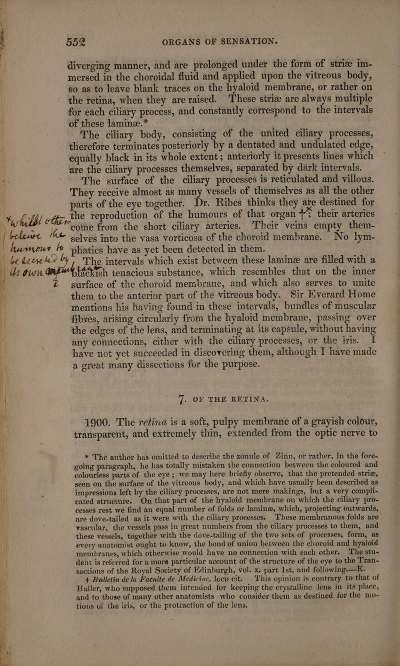 \ | 1? a rp ÿ me dar. blew He humeur ho be deere ho 552 ORGANS OF SENSATION. diverging manner, and are prolonged under the form of striæ im- mersed in the choroidal fluid and applied upon the vitreous body, so as to leave blank traces on the hyaloid membrane, or rather on the retina, when they are raised. These striæ are always multiple for each ciliary process, and constantly correspond to the intervals of these laminz.* ; The ciliary body, consisting of the united ciliary processes, therefore terminates posteriorly by a dentated and undulated edge, equally black in its whole extent; anteriorly it presents lines which are the ciliary processes themselves, separated by dark intervals. The surface of the ciliary processes is reticulated and villous. They receive almost as many vessels of themselves as all the other parts of the eye together. Dr. Ribes thinks they are destined for the reproduction of the humours of that organ +** their arteries come from the short ciliary arteries. Their veins empty them- selves into the vasa vorticosa of the choroid membrane. No lym- phatics have as yet been detected in them. | The intervals which exist between these laminæ are filled with a t8¢kich tenacious substance, which resembles that on the inner surface of the choroid membrane, and which also serves to unite them to the anterior part of the vitreous body. Sir Everard Home mentions his having found in these intervals, bundles of muscular fibres, arising circularly from the hyaloid membrane, passing over the edges of the lens, and terminating at its capsule, without having any connections, either with the ciliary processes, or the iris. I have not yet succeeded in discovering them, although I have made a great many dissections for the purpose. 7. OF THE RETINA. 1900. The retina is a soft, pulpy membrane of a grayish colour, transparent, and extremely thin, extended from the optic nerve to * The author has omitted to describe the zonule of Zinn, or rather, in the fore- going paragraph, he has totally mistaken the connection between the coloured and colourless parts of the eye; we may here briefly observe, that the pretended striæ, seen on the surface of the vitreous body, and which have usually been described as impressions left by the ciliary processes, are not mere makings, but a very compli- cated structure. On that part of the hyaloid membrane on which the ciliary pro- cesses rest we find an equal number of folds or lamin, which, projecting outwards, are dove-tailed as it were with the ciliary processes. ‘These membranous folds are vascular, the vessels pass in great numbers from the ciliary processes to them, and these vessels, together with the dove-tailing of the two sets of processes, form, as every anatomist ought to know, the bond of union between the choroid and hyaloid membranes, which otherwise would have no connection with each other. The stu- dent is referred for a more particular account of the structure of the eye to the Tran- sactions of the Royal Society of Edinburgh, vol. x. part Ist, and following.—K. + Bulletin de la Faculte de Medicine, loco cit. This opinion is contrary to that of Haller, who supposed them intended for keeping the crystalline lens im its place, and to those of many other anatomists who consider them as destined for the mo- tions uf the iris, or the protraction of the lens.