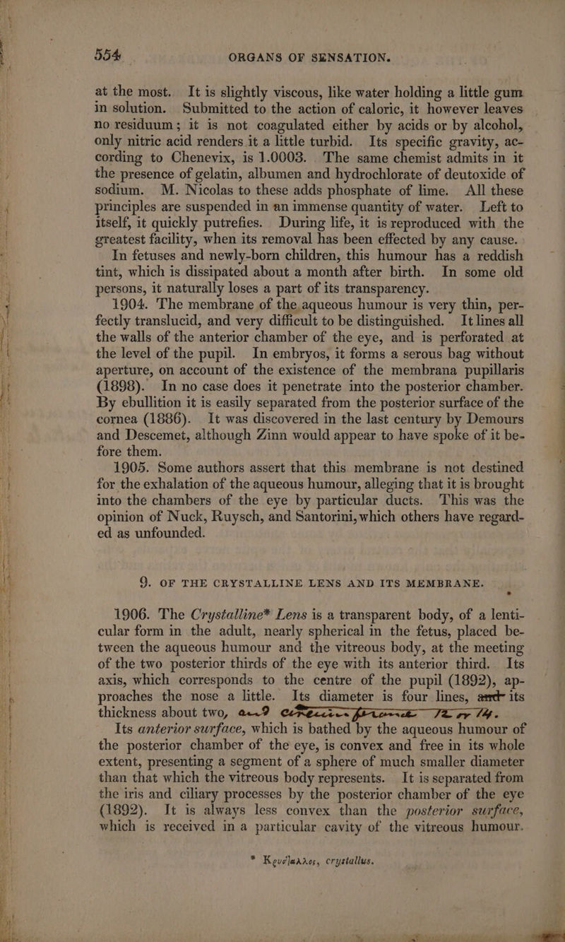at the most. It is slightly viscous, like water holding a little gum in solution. Submitted to the action of caloric, it however leaves no residuum; it is not coagulated either by acids or by alcohol, only nitric acid renders it a little turbid. Its specific gravity, ac- cording to Chenevix, is 1.0003. The same chemist admits in it the presence of gelatin, albumen and hydrochlorate of deutoxide of sodium. M. Nicolas to these adds phosphate of lime. All these principles are suspended in an immense quantity of water. Left to itself, it quickly putrefies. During life, it is reproduced with the greatest facility, when its removal has been effected by any cause. In fetuses and newly-born children, this humour has a reddish tint, which is dissipated about a month after birth. In some old persons, it naturally loses a part of its transparency. 1904. The membrane of the aqueous humour is very thin, per- fectly translucid, and very difficult to be distinguished. It lines all the walls of the anterior chamber of the eye, and is perforated at the level of the pupil. In embryos, it forms a serous bag without aperture, on account of the existence of the membrana pupillaris (1898). In no case does it penetrate into the posterior chamber. By ebullition it is easily separated from the posterior surface of the cornea (1886). It was discovered in the last century by Demours and Descemet, although Zinn would appear to have spoke of it be- fore them. 1905. Some authors assert that this membrane is not destined for the exhalation of the aqueous humour, alleging that it is brought into the chambers of the eye by particular ducts. This was the opinion of Nuck, Ruysch, and Santorini, which others have regard- ed as unfounded. 9. OF THE CRYSTALLINE LENS AND ITS MEMBRANE. 1906. The Crystalline* Lens is a transparent body, of a lenti- cular form in the adult, nearly spherical in the fetus, placed be- tween the aqueous humour and the vitreous body, at the meeting of the two posterior thirds of the eye with its anterior third. Its axis, which corresponds to the centre of the pupil (1892), ap- proaches the nose a little. Its diameter is four lines, am its thickness about two, a9 Per fi EE JT or 14. Its anterior surface, which is bathed by the aqueous humour of the posterior chamber of the eye, is convex and free in its whole extent, presenting a segment of a sphere of much smaller diameter than that which the vitreous body represents. It is separated from the iris and ciliary processes by the posterior chamber of the eye (1892). It is always less convex than the posterior surface, which is received in a particular cavity of the vitreous humour. * Keveleadros, crystallus.