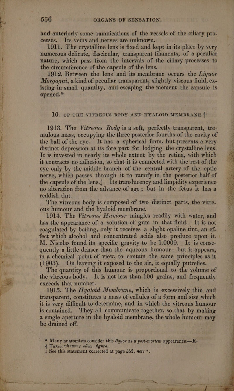 and anteriorly some ramifications of the vessels of the ciliary pro- cesses. Its veins and nerves are unknown. 1911. The crystalline lens is fixed and kept in its place by very numerous delicate, fascicular, transparent filaments, of a peculiar nature, which pass from the intervals of the ciliary processes to the circumference of the capsule of the lens. 1912. Between the lens and its membrane occurs the Liquor Morgagni, a kind of peculiar transparent, slightly viscous fluid, ex- isting in small quantity, and escaping the moment the capsule is opened.* 10. oF THE VITREOUS BODY AND HYALOID MEMBRANE.} 1913. The Vitreous Body is a soft, perfectly transparent, tre- mulous mass, occupying the three posterior fourths of the cavity of the ball of the eye. It has a spherical form, but presents a very distinct depression at its fore part for lodging the crystalline lens. It is invested in nearly its whole extent by the retina, with which it contracts no adhesion, so that it is connected with the rest of the eye only by the middie branch of the central artery of the optic nerve, which passes through it to ramify in the posterior half of the capsule of the lens.} Its translucency and limpidity experience no alteration from the advance of age; but in the fetus it has a reddish tint. The vitreous body is composed of two distinct parts, the vitre- ous humour and the hyaloid membrane. 1914. The Vitreous Humour mingles readily with water, and has the appearance of a solution of gum in that fluid. It is not coagulated by boiling, only it receives a slight opaline tint, an ef- fect which alcohol and concentrated acids also produce upon it. M. Nicolas found its specific gravity to be 1.0009. It is conse- quently a little denser than the aqueous humour: but it appears, in a chemical point of view, to contain the same principles as it (1903). On leaving it exposed to the air, it equally putrefies. The quantity of this humour is proportional to the volume of the vitreous body. It is not less than 100 grains, and de ais exceeds that number. 1915. The Hyaloid Membrane, which is excessively thin and transparent, constitutes a mass of cellules of a form and size which it is very difficult to determine, and in which the vitreous humour is contamed. They all communicate together, so that by making a single aperture in the hyaloid membrane, the whole humour may be drained off. * Many anatomists consider this liquor as a post-mortem appearance.—K. + Laos, vitrum ; eos, figura. } See this statement corrected at page 552, note *. ee