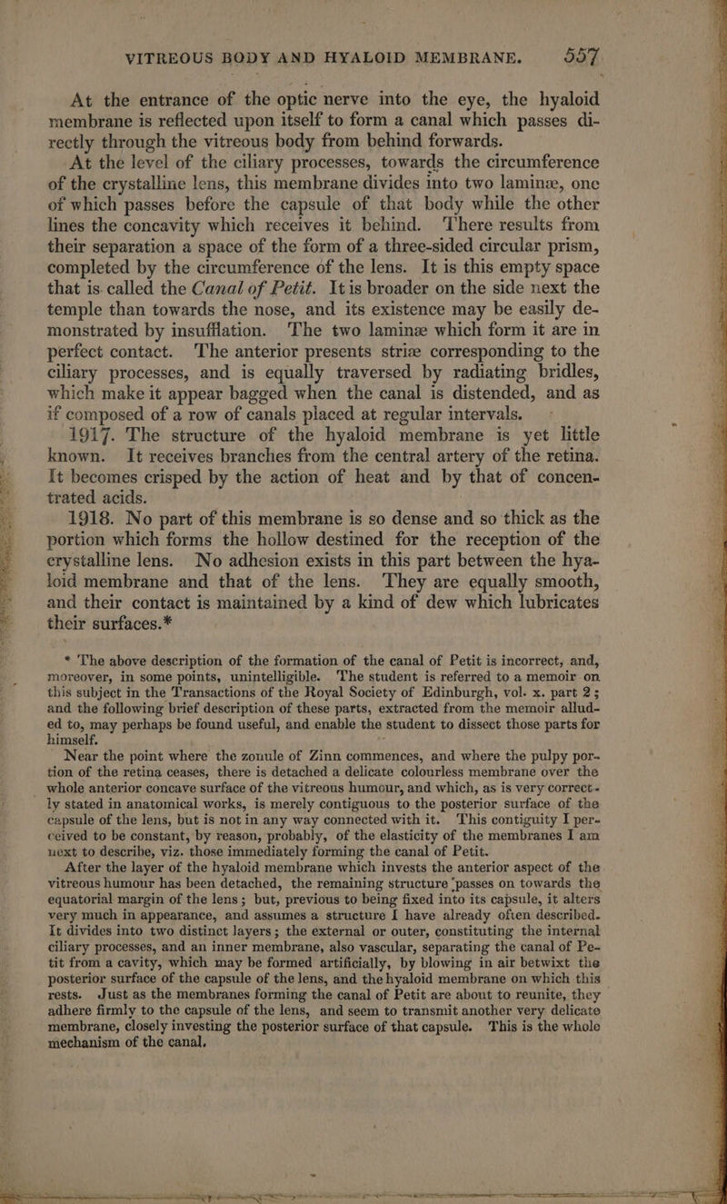 VITREOUS BODY AND HYALOID MEMBRANE. 57 At the entrance of the optic nerve into the eye, the hyaloid membrane is reflected upon itself to form a canal which passes di- rectly through the vitreous body from behind forwards. At the level of the ciliary processes, towards the circumference of the crystalline lens, this membrane divides into two laminæ, one of which passes before the capsule of that body while the other lines the concavity which receives it behind. There results from their separation a space of the form of a three-sided circular prism, completed by the circumference of the lens. It is this empty space that is. called the Canal of Petit. Itis broader on the side next the temple than towards the nose, and its existence may be easily de- monstrated by insufflation. The two laminæ which form it are in perfect contact. The anterior presents striæ corresponding to the ciliary processes, and is equally traversed by radiating bridles, which make it appear bagged when the canal is distended, and as if composed of a row of canals placed at regular intervals. 1917. The structure of the hyaloid membrane is yet little known. It receives branches from the central artery of the retina. It becomes crisped by the action of heat and by that of concen- trated acids. 1918. No part of this membrane is so dense and so thick as the portion which forms the hollow destined for the reception of the erystalline lens. No adhesion exists in this part between the hya- loid membrane and that of the lens. ‘They are equally smooth, and their contact is maintained by a kind of dew which lubricates their surfaces.* * The above description of the formation of the canal of Petit is incorrect, and, moreover, in some points, unintelligible. The student is referred to a memoir on this subject in the Transactions of the Royal Society of Edinburgh, vol. x. part 2; and the following brief description of these parts, extracted from the memoir allud- ed to, may perhaps be found useful, and enable the student to dissect those parts for himself. ¢ Near the point where the zonule of Zinn commences, and where the pulpy por- tion of the retina ceases, there is detached a delicate colourless membrane over the ly stated in anatomical works, is merely contiguous to the posterior surface of the capsule of the lens, but is not in any way connected with it. This contiguity I per- ceived to be constant, by reason, probably, of the elasticity of the membranes I am next to describe, viz. those immediately forming the canal of Petit. After the layer of the hyaloid membrane which invests the anterior aspect of the vitreous humour has been detached, the remaining structure ‘passes on towards the equatorial margin of the lens; but, previous to being fixed into its capsule, it alters very much in appearance, and assumes a structure [ have already often described. It divides into two distinct layers; the external or outer, constituting the internal ciliary processes, and an inner membrane, also vascular, separating the canal of Pe- tit from a cavity, which may be formed artificially, by blowing in air betwixt the posterior surface of the capsule of the lens, and the hyaloid membrane on which this rests. Just as the membranes forming the canal of Petit are about to reunite, they adhere firmly to the capsule of the lens, and seem to transmit another very delicate membrane, closely investing the posterior surface of that capsule. This is the whole mechanism of the canal, ”