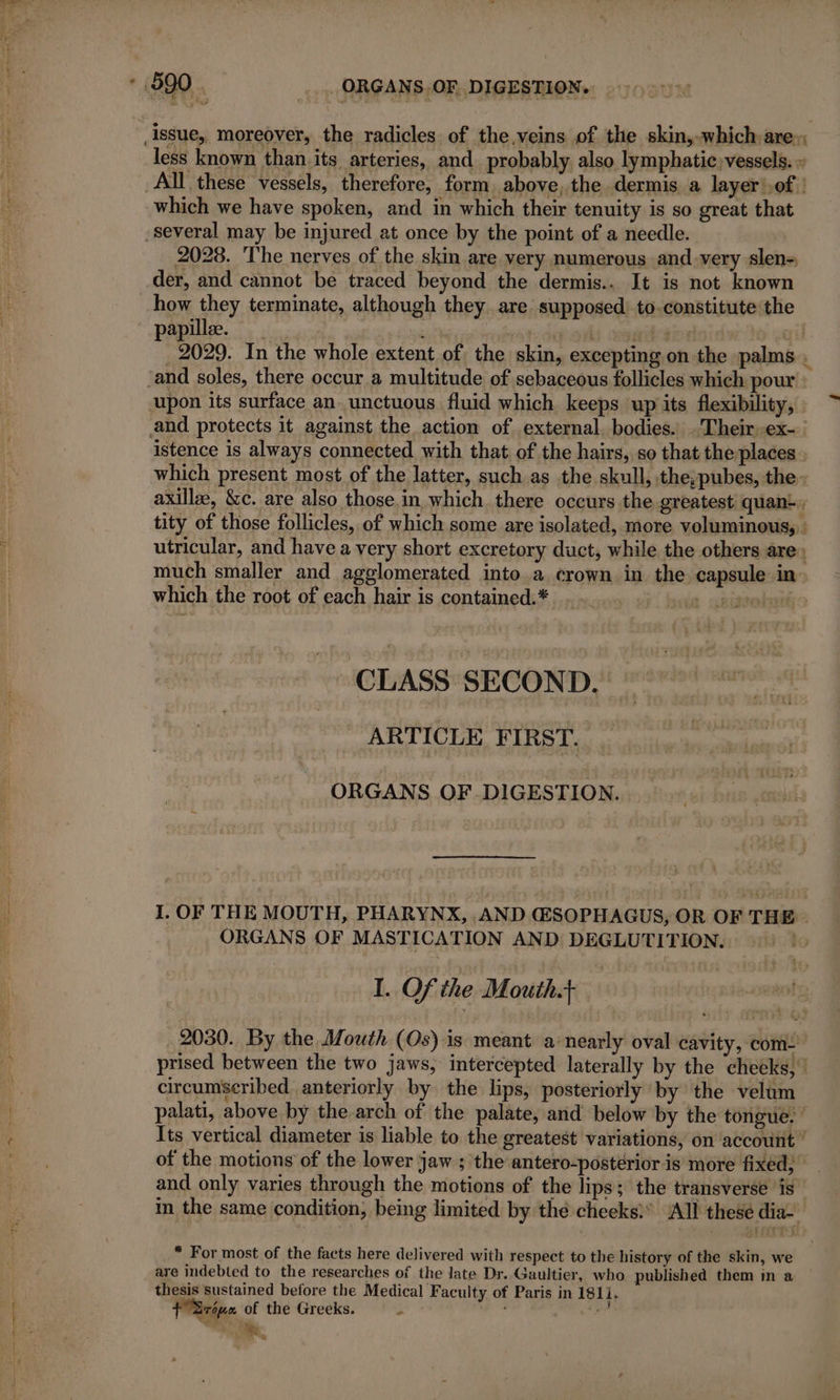 issue, moreover, the radicles of the.veins of the skin, which are» less known than its arteries, and probably also lymphatic, vessels. « All these vessels, therefore, form above, the dermis a layer!.of | which we have spoken, and in which their tenuity is so great that several may be injured at once by the point of a needle. 2028. The nerves of the skin are very numerous and-very slen- der, and cannot be traced beyond the dermis.. It is not known how they terminate, although they. are supposed to-constitute the papillee. IE ‘j ats ail _ 2029. In the whole extent of the skin, excepting on the palms, ‘and soles, there occur a multitude of sebaceous follicles which pour upon its surface an unctuous fluid which keeps up its flexibility, and protects it against the action of external, bodies. Their ex- istence is always connected with that of the hairs, so that the places . which present most of the latter, such as the skull, the; pubes, the - axilla, &amp;c. are also those in which there occurs the greatest quant. tity of those follicles, of which some are isolated, more voluminous, : utricular, and have a very short excretory duct, while the others are» much smaller and agglomerated into a crown in the capsule in» which the root of each hair is contained.* : chisvebaié CLASS SECOND, ARTICLE FIRST. ORGANS OF DIGESTION. I. OF THE MOUTH, PHARYNX, AND (ESOPHAGUS, OR OF THE ORGANS OF MASTICATION AND DEGLUTITION. to I. Of the Mouth. | 2030. By the Mouth (Os) is meant à nearly oval cavity, com- prised between the two jaws, intercepted laterally by the cheeks, | circumscribed anteriorly by the lips, posteriorly by the velum palati, above by the arch of the palate, and below by the tongue. Its vertical diameter is liable to the greatest variations, on account of the motions of the lower jaw ; the antero-posterior is more fixed; and only varies through the motions of the lips; the transverse ‘is in the same condition, being limited by thé cheeks)’ ‘All these dia- * For most of the facts here delivered with respect to the history of the skin, we are indebted to the researches of the late Dr. Gaultier, who published them in a thesis sustained before the Medical Faculty of Paris in 1811. frie of the Greeks. j RE