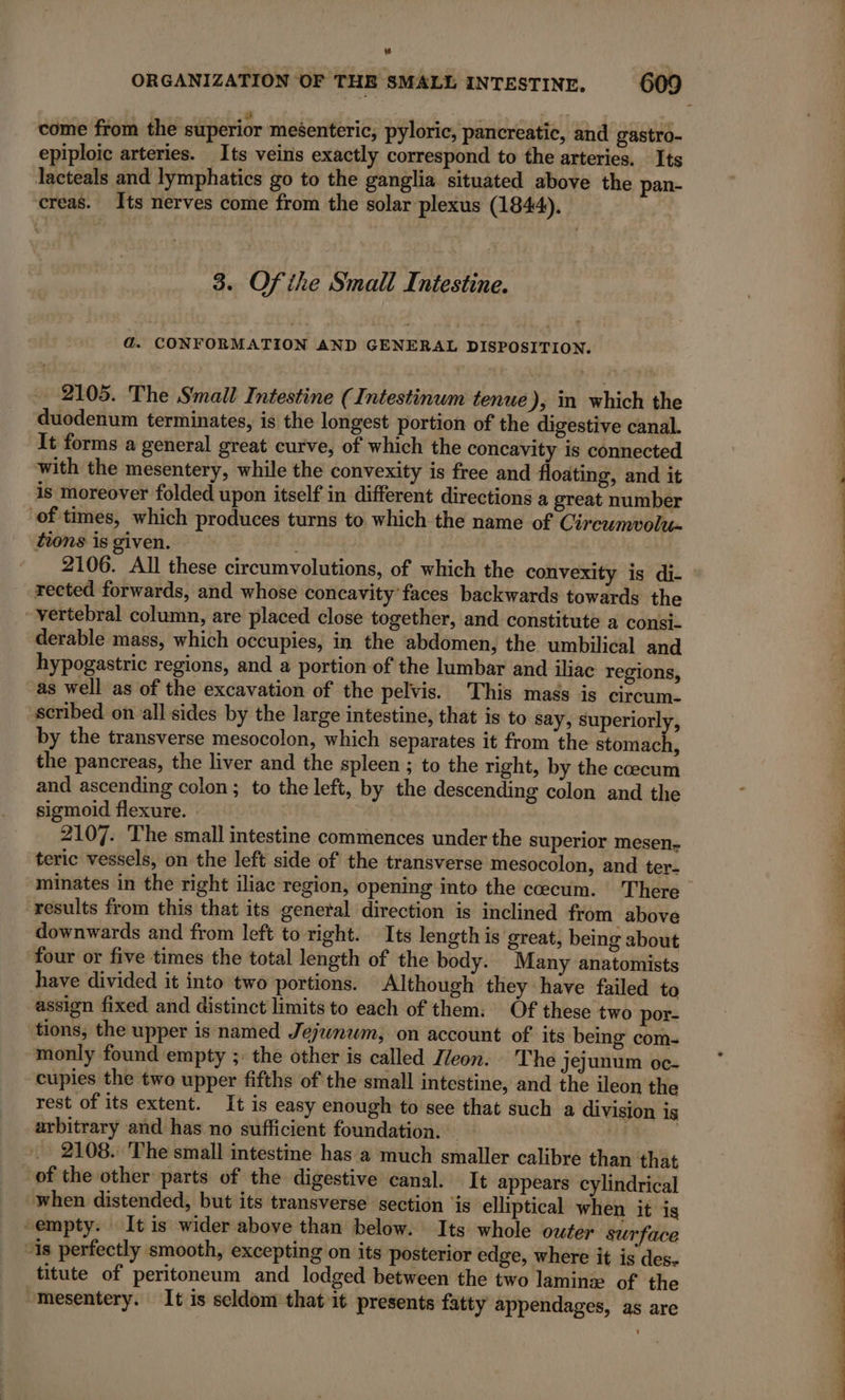 come from the superior meéenteric, pyloric, pancreatic, and gastro- epiploic arteries. Its veins exactly correspond to the arteries. Its lacteals and lymphatics go to the ganglia situated above the pan- ‘creas. Its nerves come from the solar plexus (1844). 3. Ofihe Small Intestine. ad. CONFORMATION AND GENERAL DISPOSITION. _ 2105. The Small Intestine (Intestinum tenue), in which the duodenum terminates, is the longest portion of the digestive canal. It forms a general great curve, of which the concavity is connected with the mesentery, while the convexity is free and floating, and it is moreover folded upon itself in different directions a great number of times, which produces turns to which the name of Circumvolu- tions is given. rected forwards, and whose concavity’faces backwards towards the - vertebral column, are placed close together, and constitute a consi- derable mass, which occupies, in the abdomen, the umbilical and hypogastric regions, and a portion of the lumbar and iliac regions, as well as of the excavation of the pelvis. This mass is circum- scribed on all sides by the large intestine, that is to say, superiorly, by the transverse mesocolon, which separates it from the Noah, the pancreas, the liver and the spleen ; to the right, by the coecum and ascending colon ; to the left, by the descending colon and the sigmoid flexure. LU 2107. The small intestine commences under the superior mesen- teric vessels, on the left side of the transverse mesocolon, and ter- results from this that its general direction is inclined from above downwards and from left to right. Its length is great, being about four or five times the total length of the body. Many anatomists have divided it into two portions. Although they have failed to assign fixed and distinct limits to each of them: Of these two por- tions, the upper is named Jejwnwm, on account of its bemg com- monly found empty ;: the other is called Z/eon. The jejunum oc- cupies the two upper fifths of the small intestine, and the ileon the rest of its extent. It is easy enough to see that such a division is arbitrary and has no sufficient foundation. 2108. The small intestine has à much smaller calibre than that of the other parts of the digestive canal. It appears cylindrical when distended, but its transverse section ‘is elliptical when it is -empty. It is wider above than below. Its whole outer surface “is perfectly smooth, excepting on its posterior edge, where it is des. titute of peritoneum and lodged between the two laminæ of the “mesentery. It is seldom that it presents fatty appendages, as are SS ee ee Pme eee Peet QE Re aa eee Erbe e Me ns Ss eee a