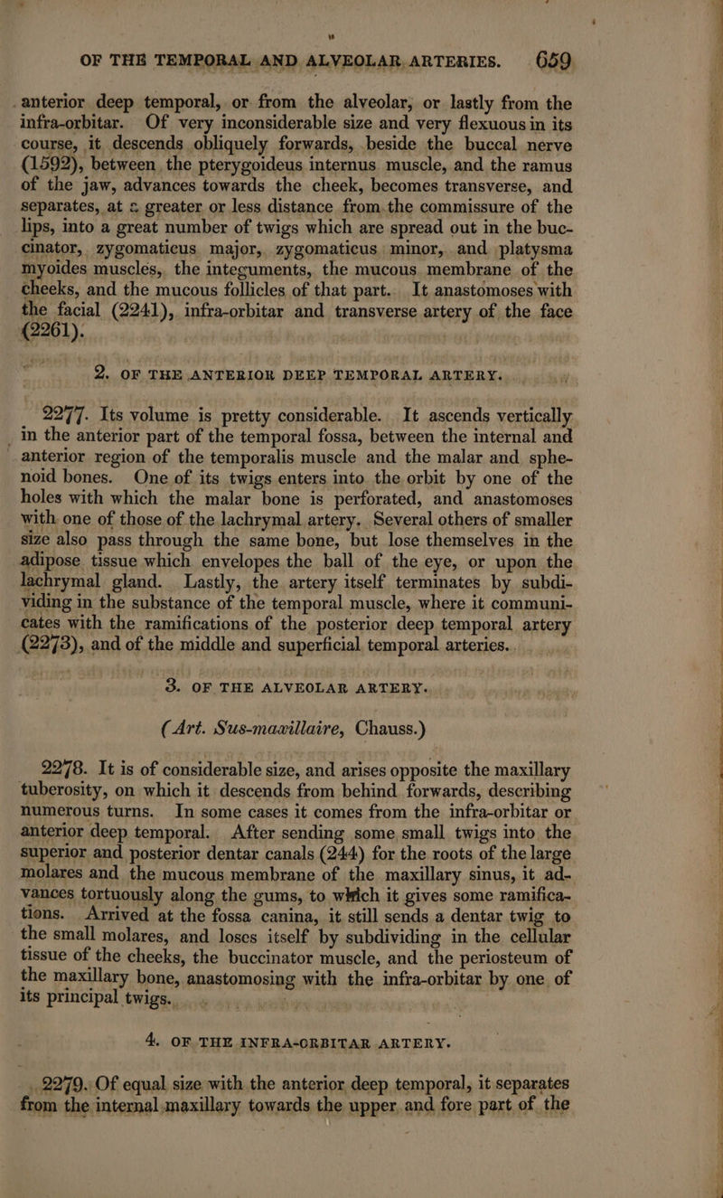 . anterior deep temporal, or from the alveolar, or lastly from the infra-orbitar. Of very inconsiderable size and very flexuous in its course, it descends obliquely forwards, beside the buccal nerve (1592), between the pterygoideus internus muscle, and the ramus of the jaw, advances towards the cheek, becomes transverse, and separates, at &amp; greater or less distance from.the commissure of the lips, into a great number of twigs which are spread out in the buc- cinator, zygomaticus major, zygomaticus minor, and platysma myoides muscles, the integuments, the mucous membrane of the cheeks, and the mucous follicles of that part. It anastomoses with the facial (2241), infra-orbitar and transverse artery of the face (2261). 2. OF THE ANTERIOR DEEP TEMPORAL ARTERY. . . in the anterior part of the temporal fossa, between the internal and anterior region of the temporalis muscle and the malar and sphe- noid bones. One of its twigs enters into the orbit by one of the holes with which the malar bone is perforated, and anastomoses with. one of those of the lachrymal artery. Several others of smaller size also pass through the same bone, but lose themselves in the adipose tissue which envelopes the ball of the eye, or upon the lachrymal gland. Lastly, the artery itself terminates by subdi- viding in the substance of the temporal muscle, where it communi- cates with the ramifications of the posterior deep temporal artery (2273), and of the middle and superficial, temporal arteries... | 8. OF THE ALVEOLAR ARTERY. (Art. S'us-maxillaire, Chauss.) 2278. It is of considerable size, and arises opposite the maxillary tuberosity, on which it descends from behind forwards, describing numerous turns. In some cases it comes from the infra-orbitar or anterior deep temporal. After sending some small twigs into the superior and posterior dentar canals (244) for the roots of the large vances tortuously along the gums, to wkich it gives some ramifica- the small molares, and loses itself by subdividing in the cellular tissue of the cheeks, the buccinator muscle, and the periosteum of the maxillary bone, anastomosing with the infra-orbitar by one of its principal twigs. oy 4. OF THE INFRA-ORBITAR ARTERY. | .. 2279. Of equal size with the anterior deep temporal, it separates PRS Za oh et eae ot = es