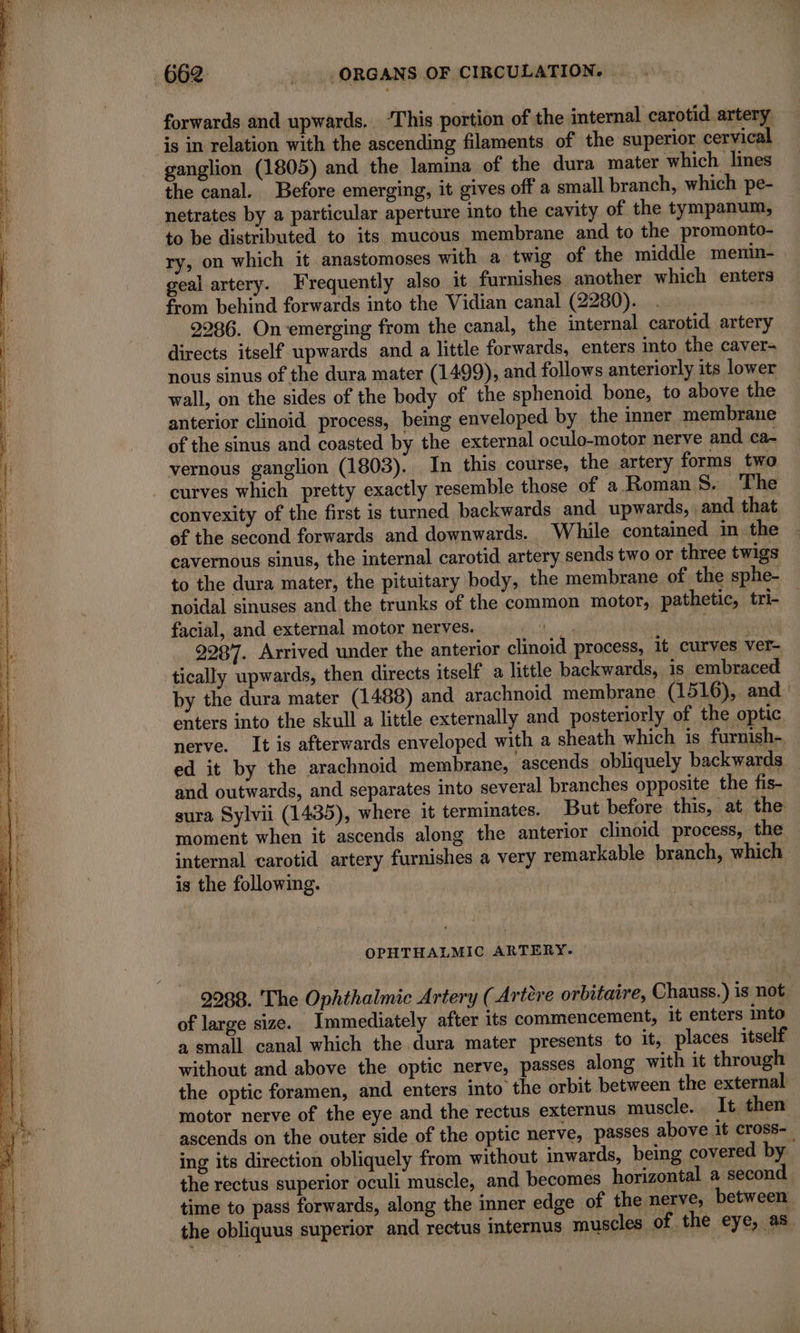 forwards and upwards. ‘This portion of the internal carotid artery is in relation with the ascending filaments of the superior cervical ganglion (1805) and the lamina of the dura mater which lines the canal. Before emerging, it gives off a small branch, which pe- netrates by a particular aperture into the cavity of the tympanum, to be distributed to its mucous membrane and to the promonto- ry, on which it anastomoses with a twig of the middle menin- geal artery. Frequently also it furnishes another which enters from behind forwards into the Vidian canal (2280). . 2986. On-emerging from the canal, the internal carotid artery directs itself upwards and a little forwards, enters into the caver- nous sinus of the dura mater (1499), and follows anteriorly its lower wall, on the sides of the body of the sphenoid bone, to above the anterior clinoid process, being enveloped by the inner membrane of the sinus and coasted by the external oculo-motor nerve and ca- vernous ganglion (1803). In this course, the artery forms two curves which pretty exactly resemble those of a Roman Si) ke convexity of the first is turned backwards and upwards, and that of the second forwards and downwards. While contained in the cavernous sinus, the internal carotid artery sends two or three twigs to the dura mater, the pituitary body, the membrane of the sphe- noidal sinuses and the trunks of the common motor, pathetic, tri- facial, and external motor nerves. MR in 9987. Arrived under the anterior clinoid process, it curves ver- tically upwards, then directs itself a little backwards, is embraced by the dura mater (1488) and arachnoid membrane (1516), and enters into the skull a little externally and posteriorly of the optic nerve. It is afterwards enveloped with a sheath which is furnish-, ed it by the arachnoid membrane, ascends. obliquely backwards — and outwards, and separates into several branches opposite the fis- sura Sylvii (1435), where it terminates. But before this, at the moment when it ascends along the anterior clinoid process, the internal carotid artery furnishes a very remarkable branch, which is the following. | OPHTHALMIC ARTERY. 2988. The Ophthalmic Artery (Artère orbitaire, Chauss.) is not of large size. Immediately after its commencement, it enters into a small canal which the dura mater presents to it, places itself without and above the optic nerve, passes along with it through the optic foramen, and enters into the orbit between the external motor nerve of the eye and the rectus externus muscle. It then ascends on the outer side of the optic nerve, passes above it cross-, ing its direction obliquely from without inwards, being covered by the rectus superior oculi muscle, and becomes horizontal a second time to pass forwards, along the inner edge of the nerve, between the obliquus superior and rectus internus muscles of the eye, as