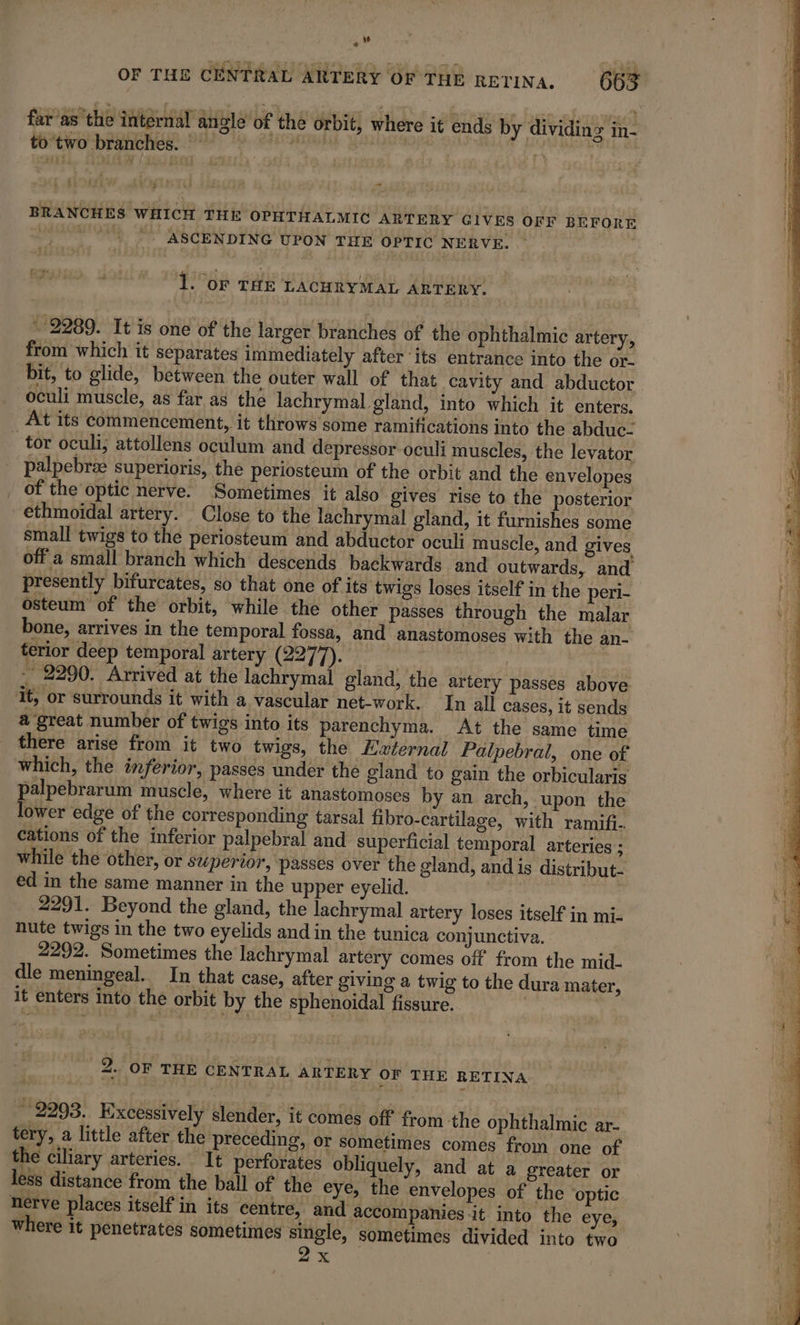 OF THE CENTRAL ARTERY OF THE RETINA, 663 fur as the intérial angle of the orbit, where it ends by dividinz in. to two branches. RATE See ye Ning PC me (ie i £ {} BRANCHES WHICH THE OPHTHALMIC ARTERY GIVES OFF BEFORE sia ASCENDING UPON THE OPTIC NERVE. : 1. oF THE LACHRYMAL ARTERY. * 2289. It is one of the larger branches of the ophthalmic artery, from which it separates immediately after its entrance into the or- bit, to glide, between the outer wall of that cavity and abductor oculi muscle, as far as the lachrymal gland, into which it enters. At its commencement, it throws some ramifications into the abduc- tor oculi; attollens oculum and depressor oculi muscles, the levator palpebræ superioris, the periosteum of the orbit and the envelopes _ of the optic nerve. Sometimes it also gives rise to the posterior -ethmoidal artery. Close to the lachrymal gland, it furnishes some small twigs to the periosteum and abductor oculi muscle, and gives off a small branch which descends backwards and outwards, and presently bifurcates, so that one of its twigs loses itself in the peri- osteum of the orbit, while the other passes through the malar bone, arrives in the temporal fossa, and anastomoses with the an- terior deep temporal artery (2277). | | - 2290. Arrived at the lachrymal gland, the artery passes above it, or surrounds it with a vascular net-work. In all cases, it sends a great number of twigs into its parenchyma. At the same time there arise from it two twigs, the Ewternal Palpebral, one of which, the inferior, passes under the gland to gain the orbicularis palpebrarum muscle, where it anastomoses by an arch, upon the lower edge of the corresponding tarsal fibro-cartilage, with ramifi. cations of the inferior palpebral and superficial temporal arteries ; while the other, or superior, ‘passes over the gland, and is distribut- ed in the same manner in the upper eyelid. à 2291. Beyond the gland, the lachrymal artery loses itself in mi- nute twigs in the two eyelids and in the tunica conjunctiva. 2292. Sometimes the lachrymal artery comes off from the mid- dle meningeal. In that case, after giving a twig to the dura mater, it enters into the orbit by the sphenoidal fissure. | 2. OF THE CENTRAL ARTERY OF THE RETINA _ 2293. Excessively slender, it comes off from the ophthalmic ar- tery, a little after the preceding, or sometimes comes from one of the ciliary arteries. It perforates obliquely, and at a greater or less distance from the ball of the eye, the envelopes of the optic nerve places itself in its centre, and accompanies it into the eye, where it penetrates sometimes single, sometimes divided into two X