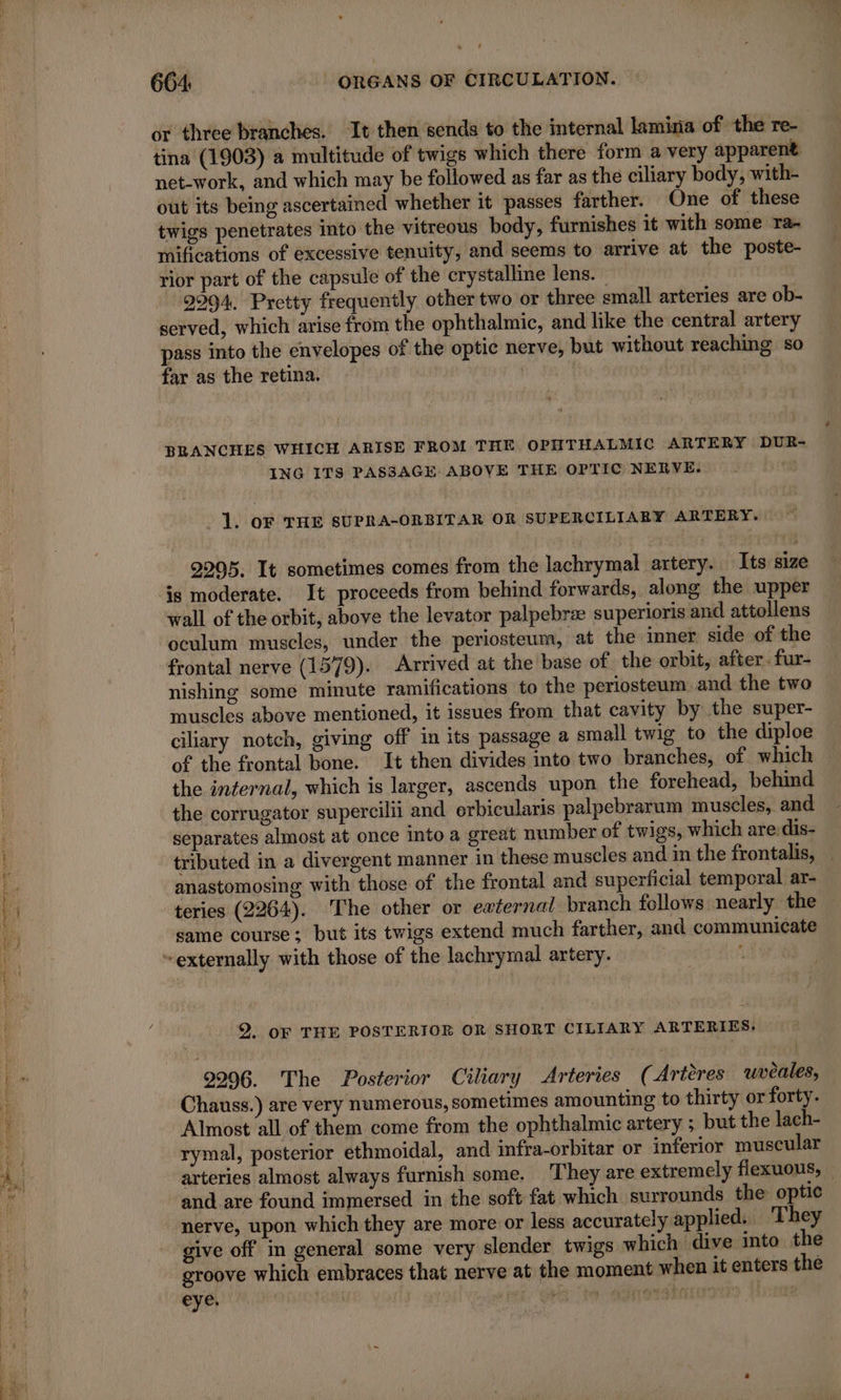 net-work, and which may be followed as far as the ciliary body, with- out its being ascertained whether it passes farther. One of these twigs penetrates into the vitreous body, furnishes it with some ra- mifications of excessive tenuity, and seems to arrive at the poste- rior part of the capsule of the crystalline lens. 2994. Pretty frequently other two or three small arteries are ob- served, which arise from the ophthalmic, and like the central artery pass into the envelopes of the optic nerve, but without reaching so far as the retina. | ING ITS PASSAGE ABOVE THE OPTIC NERVE. . 1. oF THE SUPRA-ORBITAR OR SUPERCILIARY ARTERY. 2295, It sometimes comes from the lachrymal artery. | Its size wall of the orbit, above the levator palpebræ superioris and attollens oculum muscles, under the periosteum, at the inner side of the frontal nerve (1579). Arrived at the base of the orbit, after. fur- nishing some minute ramifications to the periosteum and the two muscles above mentioned, it issues from that cavity by the super- ciliary notch, giving off in its passage a small twig to the diploe of the frontal bone. It then divides into two branches, of which the internal, which is larger, ascends upon the forehead, behind the corrugator supercilii and orbicularis palpebrarum muscles, and separates almost at once into a great number of twigs, which are:dis- tributed in a divergent manner in these muscles and in the frontalis, teries (2264). The other or external branch follows nearly the same course; but its twigs extend much farther, and communicate 2. OF THE POSTERIOR oR SHORT CILIARY ARTERIES. 2996. The Posterior Ciliary Arteries (Artéres uvèales, Chauss.) are very numerous, sometimes amounting to thirty or forty. Almost all of them come from the ophthalmic artery ; but the lach- rymal, posterior ethmoidal, and infra-orbitar or inferior muscular and are found immersed in the soft fat which surrounds the optic nerve, upon which they are more or less accurately applied. They give off in general some very slender twigs which dive into the groove which embraces that nerve at the moment when it enters the eye. | yee Où . Adredbninrto 1