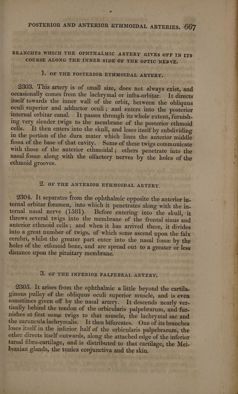 BRANCHES WHICH THE OPHTHALMIC ARTERY GIVES OFF IN ITS COURSE ALONG THE INNER SIDE OF THE OPTIC NERVE. 1. OF THE POSTERIOR ETHMOIDAL ARTERY. 2303. This artery is of small size, does not always exist, and occasionally comes from the lachrymal or infra-orbitar. It directs itself towards the inner wall of the orbit, between the obliquus oculi superior and adductor oculi; and enters into the posterior internal orbitar canal. It passes through its whole extent, furnish- ing very slender twigs to the membrane of the posterior ethmoid cells. It then enters into the skull, and loses itself by subdividing in the portion of the dura mater which lines the anterior middle fossa of the base of that cavity. Some of these twigs communicate with those of the anterior ethmoidal; others penetrate into the nasal fossæ along with the olfactory nerves by the holes of the ethmoid grooves. 2. OF THE ANTERIOR ETHMOIDAL ARTERY. 2304. It separates from the ophthalmic opposite the anterior in- ternal nasal nerve (1581). Before entering into the skull, it throws several twigs into the membrane of the frontal sinus and anterior ethmoid cells; and when it has arrived there, it divides into a great number of twigs, of which some ascend upon the falx cerebri, whilst the greater part enter into the nasal fossæ by the holes of the ethmoid bone, and are spread out toa greater or less distance upon the pituitary membrane. 3. OF THE INFERIOR PALPEBRAL ARTERY, ginous pulley of the obliquus oculi superior muscle, and is even sometimes given off by the nasal artery. It descends nearly ver- tically behind the tendon of the orbicularis palpebrarum, and fur- nishes at first some twigs to that muscle, the Jachrymal sac and the carunculalachrymalis. It then bifurcates. One of its branches loses itself in the inferior half of the orbicularis palpebrarum, the other directs itself outwards, along the attached edge of the inferior tarsal fibro-cartilage, and is distributed to that cartilage, the Mei- bomian glands, the tunica conjunctiva and the skin. eam rt ee