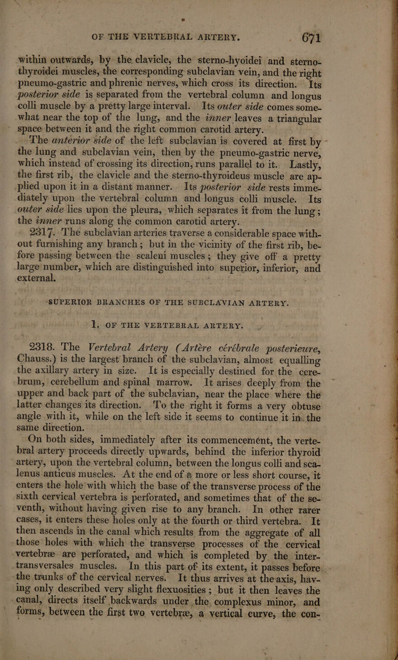 OF THE VERTEBRAL ARTERY. 671 within outwards, by the clavicle, the sterno-hyoidei and sterno- thyroidei muscles, the corresponding subclavian vein, and the right ‘pneumo-gastric and phrenic nerves, which cross its direction. Its posterior side is separated from the vertebral column and longus colli muscle by a pretty large interval. Its owter side comes some- what near the top of the lung, and the inner leaves a triangular space between it and the right common carotid artery. : The anterior side of the left subclavian is covered at first by - the lung and subclavian vein, then by the pheumo-gastric nerve, which instead of crossing its direction, runs parallel to it. Lastly, the first rib, the clavicle and the sterno-thyroideus muscle are ap- plied upon it in a distant manner. Its posterior side rests imme- diately upon the vertebral column and Jongus colli muscle. Its outer side lies upon the pleura, which separates it from the lung ; the inner runs along the common carotid artery. 2517. The subclavian arteries traverse a considerable space with- out furnishing any branch ; but in the vicinity of the first rib, be- fore passing between the scaleni muscles ; they give off a pretty large number, which are distinguished into superior, inferior, and external. Med i&gt; “SUPERIOR BRANCHES OF THE SUBCLAVIAN ARTERY. 1. oF THE VERTEBRAL ARTERY. 2318. The Vertebral Artery (Artère cérébrale posterieure, Chauss.) is the largest branch of the subclavian, almost equalling the axillary artery in size. It is especially destined for the cere- brum, cerebellum and spinal marrow. It arises deeply from the upper and back part of the subclavian, near the place where the latter changes its direction. To the right it forms a very obtuse angle with it, while on the left side it seems to continue it in. the same direction. 3) : On both sides, immediately after its commencemént, the verte- bral artery proceeds directly upwards, behind the inferior thyroid _artery, upon the vertebral column, between the longus colli and sca- lenus anticus muscles. At the end of # more or less short course, it enters the hole with which the base of the transverse process of the sixth cervical vertebra is perforated, and sometimes that of the se- venth, without having. given rise to any branch. In other rarer cases, it enters these holes only at the fourth or-third vertebra. It then ascends in the canal which results from the aggregate of all those holes with which the transverse processes of the cervical vertebrae are perforated, and which is completed by the inter- _transversales muscles. In this part. of its extent, it passes before. the trunks of the cervical nerves. It thus arrives at the-axis, hav- ing only described very slight flexuosities ; but it then leaves the canal, directs itself backwards under the. complexus minor, and | forms, between the first two, vertebræ, a vertical eurve, the con-
