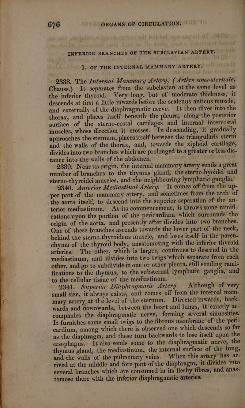 INFERIOR BRANCHES OF THE SUBCLAVIAN ARTERY. 1. oF THE INTERNAL MAMMARY ARTERY. 9338. The Internal Mammary Artery, ( Artère sous-sternale, Chauss.) It separates from the subclavian at the same level as descends at first a little inwards before the scalenus anticus muscle, and externally of the diaphragmatic nerve. It then dives into the thorax, and places itself beneath the pleura, along the posterior surface of the sterno-costal cartilages and internal intercostal muscles, whose direction it crosses. In descending, it gradually approaches the sternum, places itself between the triangularis sterni and the walls of the thorax, and, towards the xiphoid cartilage, divides into two branches which are prolonged to a greater or less dis- tance into the walls of the abdomen. og RE 2339. Near its origin, the internal mammary arterÿ sends a great number of branches to the thymus gland, the sterno-hyoidei and sterno-thyroidei muscles, and the neighbouring lymphatic ganglia. 2340. Anterior Mediastinal Artery. It comes off from the up- per part of the mammary artery, and sometimes from the arch of the aorta itself, to descend into the superior separation of the an- terior mediastinum. At its commencement, it throws some ramifi- cations upon the portion of the pericardium which surrounds the origin of the aorta, and presently after divides into two branches. One of these branches ascends towards the lower part of the neck, behind the sterno-thyroideus muscle, and loses itself in the paren- chyma of the thyroid body, anastomosing with the inferior thyroid arteries. The other, which is larger, continues to descend in the mediastinum, and divides into two twigs which separate from each other, and go to subdivide in one or other pleura, still sending rami- fications to the thymus, to the substernal lymphatic ganglia, and to the cellular tissue of the mediastinum. A fo 9341. Superior Diaphragmatic Artery. Although of very small size, it always exists, and comes off from the internal mam- | mary artery at the level of the sternum. Directed inwards, back- wards and downwards, between the heart and lungs, it exactly ac- companies the diaphragmatic nerve, forming several sinuosities. It furnishes some small twigs to the fibrous membrane of the peri- cardium, among which there is observed one which descends so far as the diaphragm, and these turn backwards to lose itself upon the esophagus. It also sends some to the diaphragmatic nerve, the thymus gland, the mediastinum, the internal surface of the lung, and the walls of the pulmonary veins. When this artery has ar- rived at the middle and fore part of the diaphragm, it divides into several branches which are consumed in its fleshy fibres, and anas- tomose there with the inferior diaphragmatic arteries. ATER