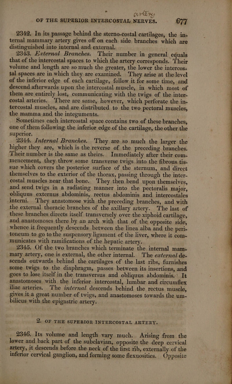 te a y En OF THE SUPERIOR INTERCOSTAL NERVES. 677 2342. In its passage behind the sterno-costal cartilages, the in- ternal mammary artery gives off on each. side branches which are distinguished into internal and external. : 2343. External Branches. Their number in general equals that of the mtercostal spaces to which the artery corresponds. Their volume and length are so much the greater, the lower the intercos- tal spaces are in which they are examined. They arise at the level of the inferior edge of. each cartilage, follow it for some time, and descend afterwards upon the intercostal muscle, in which most of them are entirely lost, communicating with the twigs of the inter- costal arteries. There are some, however, which perforate the in- tercostal muscles, and are distributed to the two pectoral muscles, the mamma and the integuments. : Sometimes each intercostal space contains two of these branches, one of them following the inferior edge of the cartilage, the other the superior. Die : 2344. Internal Branches, They are so much the larger the higher they are, which is the reverse of the preceding branches. Their number is the same as theirs, Immediately after their com- mencement, they throw some transverse twigs into. the fibrous. tis- sue which covers the posterior surface of the sternum, and direct themselves to the exterior of the thorax, passing through the inter- costal muscles near that bone. They then bend upon themselves, and send twigs in a radiating manner into the pectoralis major, obliquus externus abdominis, rectus abdominis and intercostales interni.. They anastomose with the preceding branches, and with the external thoracic branches of the axillary artery. The last of these branches directs itself transversely over the xiphoid cartilage, and anastomoses there by an arch with that of the opposite side, whence it frequently descends between the linea alba and the peri- toneum to go to the suspensory ligament of the liver, where it com- municates with ramifications of the hepatic artery. 2345. Of the two branches which terminate the internal mam- mary artery, one is external, the other internal. The external de- scends outwards behind the cartilages of the last ribs, furnishes some twigs to the diaphragm, passes between its insertions, and goes to lose itself in the transversus and obliquus abdominis. It anastomoses with the inferior intercostal, lumbar and circumflex iliac arteries. The internal descends behind the rectus muscle, gives it a great number of twigs, and anastomoses towards the um- bilicus with the epigastric artery. 2. OF THE SUPERIOR INTERCOSTAL ARTERY. 2346. Its volume and length vary much. Arising from the lower and back part of the subclavian, opposite the deep cervical artery, it descends before the neck of the first rib, externally of the inferior cervical ganglion, and forming some flexuosities. Opposite