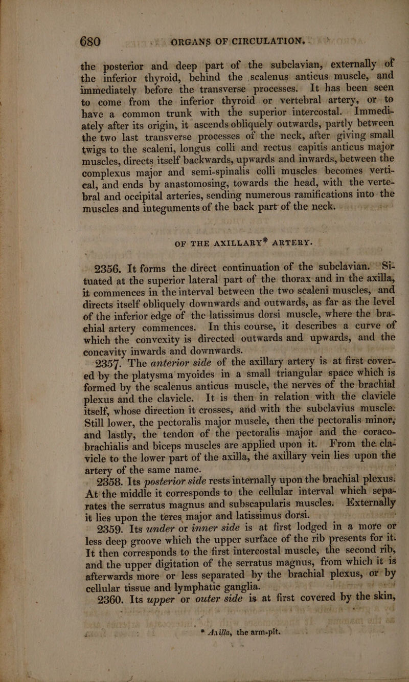 ae a a ee eee 680 -. .)\ ORGANS OF CIRCULATION, : : ? the posterior and deep part of the subclavian, externally of the inferior thyroid, behind the scalenus anticus muscle, and immediately before the transverse processes. It has been seen to come from the inferior thyroid or vertebral artery, or to have a common trunk with the superior intercostal. Immedi- ately after its origin, it ascends obliquely outwards, partly between the two last transverse processes of the neck, after giving small twigs to the scaleni, longus colli and rectus capitis anticus major muscles, directs itself backwards, upwards and. inwards, between the complexus major and semi-spinalis colli muscles becomes verti- cal, and ends by anastomosing, towards the head, with the verte- bral and occipital arteries, sending numerous ramifications into’ the muscles and integuments of the back part of the neck.» — OF THE AXILLARY* ARTERY. 2356. It forms the direct continuation of the subclavian. ‘Si tuated at the superior lateral part of the thorax and in the axilla, it commences in the interval between the two scaleni muscles, and directs itself obliquely downwards and outwards, as far as the level of the inferior edge of the latissimus dorsi muscle, where the bra- chial artery commences. In this course, it describes a curve of which the convexity is directed outwards and upwards, and the concavity inwards and downwards. | L Ke ser 9357. The anterior side of the axillary artery is at first cover- ed by the platysma myoides in a small triangular space which is formed by the scalenus anticus muscle, the nerves of the brachial plexus and the clavicle. It is then in relation with the clavicle itself, whose direction it crosses, and with the subclavius muscle: Still lower, the pectoralis major muscle, then the pectoralis minor; and lastly, the tendon of the pectoralis major and the: coraco- brachialis and biceps muscles are applied upon it. From the cla: vicle to the lower part of the axilla, the axillary vein lies upon the artery of the same name. ik eh a ee 2358. Its posterior side rests internally upon the brachial plexus: At'the middle it corresponds to the cellular interval which sepa- rates the serratus magnus and subscapularis muscles: Externally it lies upon the teres major and latissimus dorsi. comets 2359. Its wnder or inner side is at first lodged in a more or less deep groove which the upper surface of the rib presents for it: It then corresponds to the first intercostal muscle, the second rib, and the upper digitation of the serratus magnus, from which it is afterwards more or less separated by the brachial plexus, or’ by cellular tissue and lymphatic ganglia. tetany © | 2360. Its wpper or outer side is at first covered by the skin, -