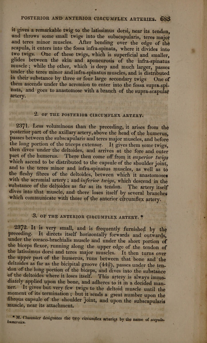 we POSTERIOR AND ANTERIOR CIRCUMFLEX ARTERIES. 688 it gives a remarkable twig to the latissimus dorsi, near its. tendon, and throws some small twigs into the subscapularis, teres major and teres minor muscles. After bending over the edge of the scapula, it enters into the fossa infra-spinata, where it divides into two twigs. ‘One of these twigs, which is superficial and smaller, glides between the skin and aponeurosis of the infra-spinatus muscle ; while the other, which is deep and much larger, passes “under the teres minor and infra-spinatus muscles, and is distributed in their substance by three or four large secondary twigs One of them ascends under the acromion to enter into the fossa supra-spi- nata, and goes to anastomose with a branch of the supra-scapular artery. | | 2. OF THE POSTERIOR CIRCUMFLEX ARTERY: 2371. Less voluminous than the preceding, it arises from thé posterior part of the axillary artery,above the head of. the humerus, passes between the subscapularis and teres major muscles, and before the long portion of the triceps extensor. It gives them some twigs, then dives under the deltoides, and arrives at the fore and outer part of the humerus. There then come off from it superior twigs which ascend to be distributed to the capsule of the shoulder joint, and to the teres minor and infra-spinatus muscles, as well as to the fleshy fibres of the deltoides, between which it anastomoses with the acromial artery ; and inferior twigs, which descend in the ‘substance of the deltoides as far as its tendon. The artery itself dives into that muscle, and there loses itself by several branches which communicate with those of the anterior circumflex artery. : 3. OF THE ANTERIOR CIRCUMFLEX ARTERY. * 2372. It is very small, and is frequently furnished by the preceding. It dirécts itself horizontally forwards and outwards, ‘under the coraco-brachialis muscle and under the short portion of the biceps flexor, running along the upper edge of the tendon of the latissimus dorsi and teres major muscles. It then turns over the-upper part of the humerus, runs between that bone andthe deltoides as far as the bicipital groove (442), passes under the ten- don’ of the long portion of the biceps, and dives into the substance of the deltoides where it loses itself. This artery is always imme+ diately applied upon the bone, and adheres to it in a decided man- ner. It gives but very few twigs to the deltoid muscle until the moment of its termination ; but it sends a great number upon the fibrous capsule of ‘the shoulder joint, and upon the subscapularis ‘muscle, near its attachment, **M. Chaussier designates the two circumflex arterigs by the name of scapulo- humerales. ee er =