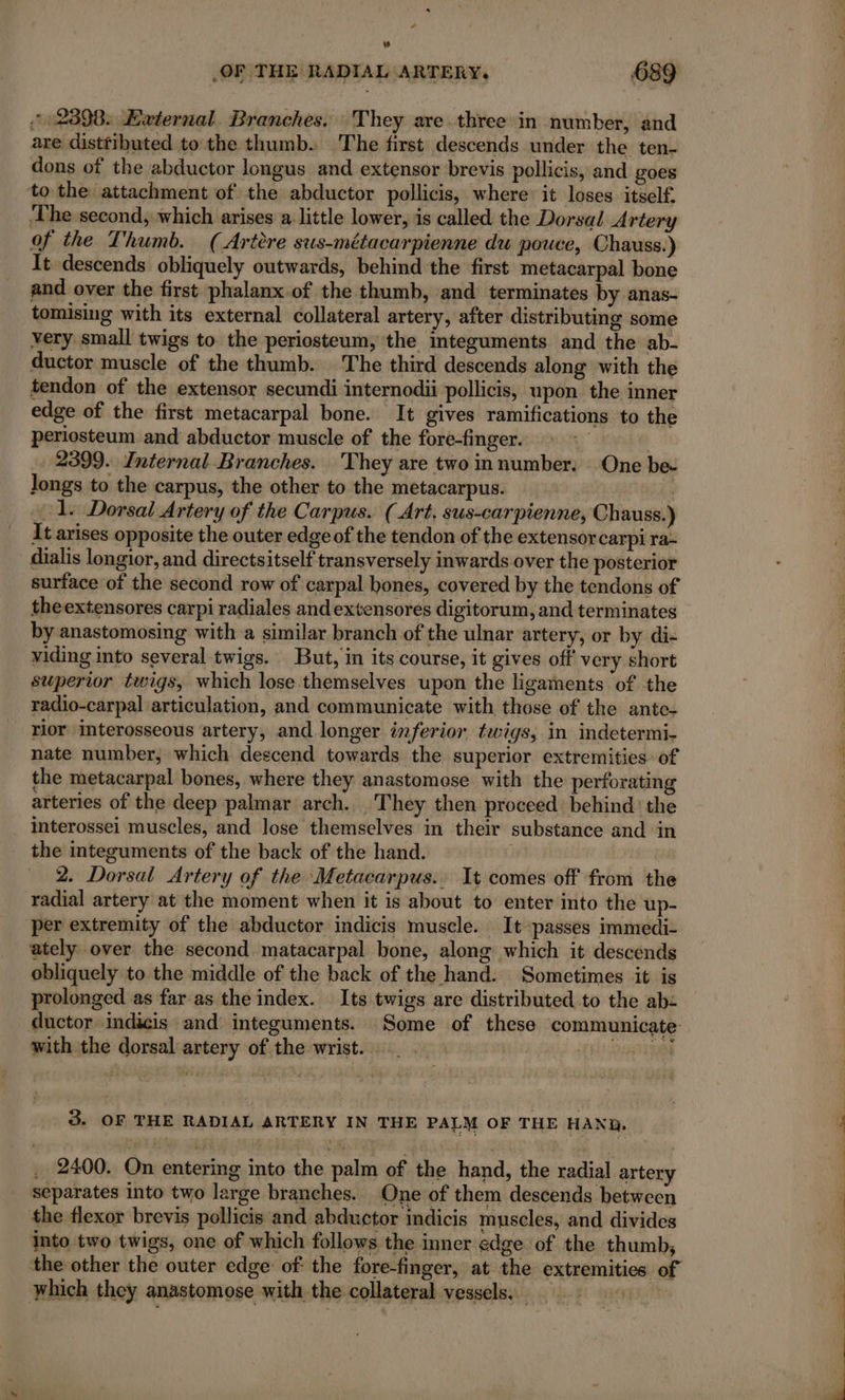 _OF THE RADIAL ARTERY. 689 2398: External. Branches. They are three in number, and are disttibuted to the thumb. The first descends under the ten- dons of the abductor longus and extensor brevis pollicis, and goes to the attachment of the abductor pollicis, where: it loses itself. The second; which arises a little lower, is called the Dorsal Artery of the Thumb. (Artere sus-métacarpienne du pouce, Chauss.) It descends obliquely outwards, behind the first metacarpal bone and over the first phalanx.of the thumb, and terminates by anas- tomising with its external collateral artery, after distributing some very small twigs to the periosteum, the integuments and the ab- ductor muscle of the thumb. The third descends along with the tendon of the extensor secundi internodii pollicis, upon the inner edge of the first metacarpal bone. It gives ramifications to the periosteum and abductor muscle of the fore-finger. 2399. Internal Branches. They are two in number: One be- Jongs to the carpus, the other to the metacarpus. ol. Dorsal Artery of the Carpus. (Art. sus-carpienne, Chauss.) It arises opposite the outer edge of the tendon of the extensor carpi ra: dialis longior, and directsitself transversely inwards over the posterior surface of the second row of carpal hones, covered by the tendons of theextensores carpi radiales andextensores digitorum, and terminates by anastomosing with a similar branch of the ulnar artery, or by di- viding into several twigs. But, in its course, it gives off very short superior twigs, which lose themselves upon the ligaments of the radio-carpal articulation, and communicate with those of the ante- rior interosseous artery, and longer inferior twigs, in indetermi- nate number, which descend towards the superior extremities of the metacarpal bones, where they anastomose with the perforating arteries of the deep palmar arch. They then proceed behind ' the interossei muscles, and lose themselves in their substance and in the integuments of the back of the hand. 2. Dorsal Artery of the Metacarpus.. It comes off from the radial artery at the moment when it is about to enter into the up- per extremity of the abductor indicis muscle. It passes immedi- ately over the second matacarpal bone, along which it descends obliquely to the middle of the back of the hand. Sometimes it is prolonged as far as the index. Its twigs are distributed to the ab: ductor indicis and integuments. Some of these communicate with the dorsal artery of the wrist. - : UH) SVT 3. OF THE RADIAL ARTERY IN THE PALM OF THE HANG, 2400. On entering into the palm of the hand, the radial artery separates into two large branches. One of them descends between the flexor brevis pollicis and abductor indicis muscles, and divides into two twigs, one of which follows the inner edge of the thumb, the other the outer edge of: the fore-finger, at the extremities of which they anastomose with the collateral vessels. ppt: