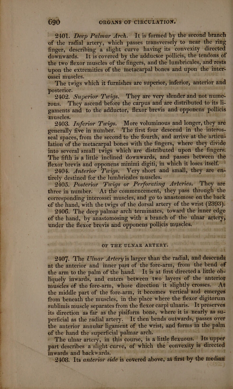 PRENONS ee 2401. Deep Palmar Arch. Ît is formed by the second branch finger, describing a slight curve having its convexity directed downwards. It is covered by the adductor pollicis, the tendons of the two flexor muscles of the fingers, and the lumbricales, and rests upon the extremities of the metacarpal bones and upon the inter: The twigs which it furnishes are superior, inferior, anterior and posterior. | ™ eine BIW SRP 2402. Superior Twigs. They are very slender and not nume- rous. They ascend before the carpus and are distributed to its li- gaments and to the adductor, flexor brevis and opponens pollicis 2403. Inferior Twigs. More voluminous and longer, they are generally five in number. ‘The first four descend in the -interos- seal spaces, from the second to the fourth, and arrive at the articu: lation of the metacarpal bones with the fingers, where they divide into several small twigs which are distributed upon the fingers: The fifth is a little inclined downwards, and passes between the 2404. Anterior Twigs. Very short and small, they are en: tirely destined for the lumbricales muscles. © 2405. Posterior Fwigs or Perforating Arteries. They aré three in number. At the commencement, they pass through the corresponding interossei muscles, and go to anastomose onthe back | of the hand, with the twigs of the dorsal artery of the wrist (2393). : 2406. The deep palmar arch terminates, toward the inner edge of the hand, by anastomosing with a branch of the ulnar artery, under the flexor brevis and opponens pollicis muscles OF THE ULNAB ARTERY. 2407. The Ulnar Artery is larger than the radial, and descends at the anterior and inner part of the fore-arm, from the bend of the arm to the palm of the hand. It is at first directed a little ob: liquely inwards, and enters between two layers of the anterioy muscles of the fore-arm, whose direction it slightly crosses. “At the middle part of the fore-arm, it becomes vertical and emerges from beneath the muscles, in the place where the flexor digitorum sublimis muscle separates from the flexor carpi ulnaris. It preserves its direction as far as the pisiform bone, where it is nearly as su- perficial as the radial artery. It then bends outwards, passes over the anterior annular ligament of the wrist, and forms‘in the palm of the hand the superficial palmar arch. © The ulnar artery, in this course, is a little flexuous.’ Its upper part describes a‘slight curve, of which the convexity is directed inwards and backwards. FE AY FOI RA): SESS BE SOE 2408. Its anterior side is covered above, at first by the median 5 4