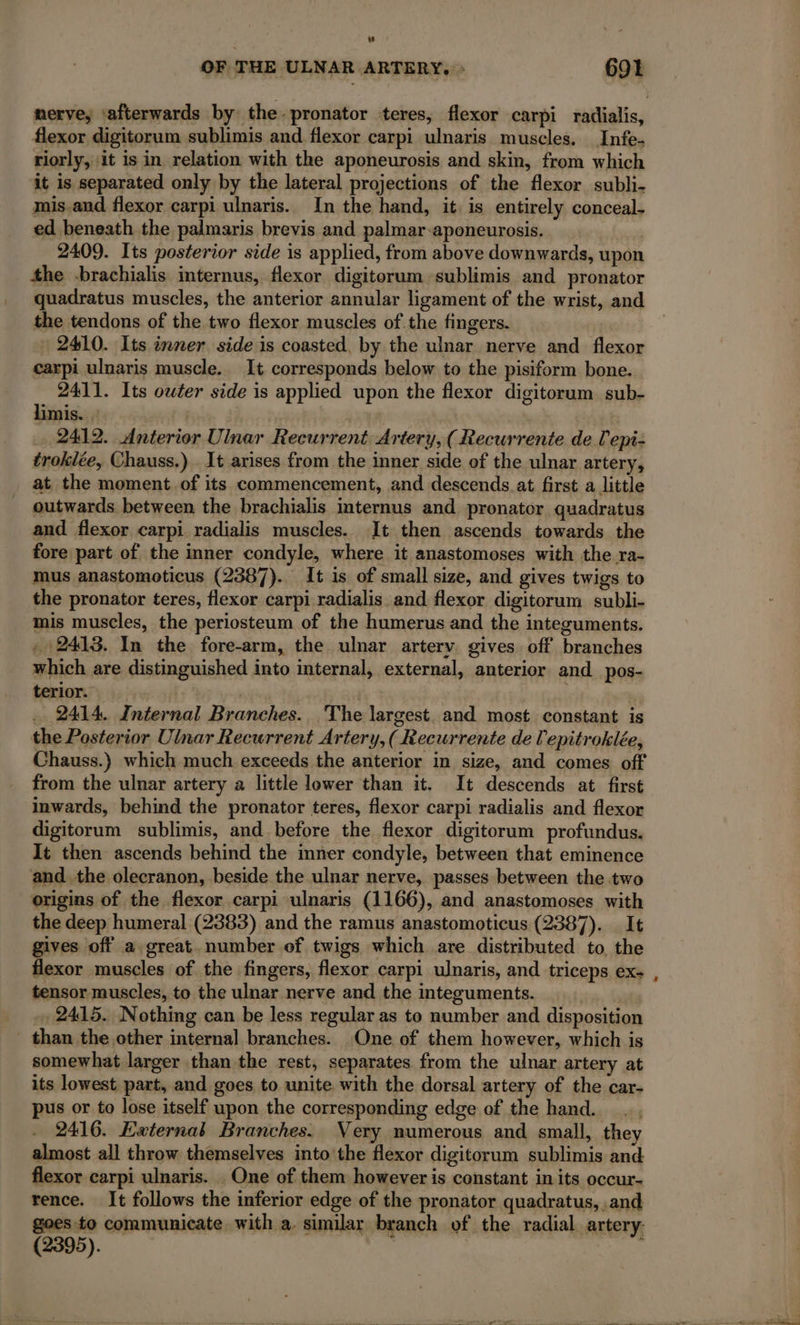 w OF THE ULNAR ARTERY. : 691 nerve, ‘afterwards by the-pronator teres, flexor carpi radialis, flexor digitorum sublimis and flexor carpi ulnaris muscles. Infe- riorly, it is in relation with the aponeurosis and skin, from which it is separated only by the lateral projections of the flexor subli- mis-and flexor carpi ulnaris. In the hand, it. is entirely conceal. ed beneath the palmaris brevis and palmar-aponeurosis. | 2409. Its posterior side is applied, from above downwards, upon the -brachialis internus, flexor digitorum sublimis and pronator quadratus muscles, the anterior annular ligament of the wrist, and the tendons of the two flexor muscles of. the fingers. 2410. Its inner side is coasted, by the ulnar nerve and flexor carpi ulnaris muscle. It corresponds below to the pisiform bone. 2411. Its owéer side is applied upon the flexor digitorum sub- limis. : | | 2412. Anterior Ulnar Recurrent Artery, ( Recurrente de l'epi- troklée, Chauss.) . It arises from the inner side of the ulnar artery, at the moment. of its commencement, and descends at first a little outwards between the brachialis internus and pronator quadratus and flexor carpi radialis muscles. It then ascends towards the fore part of the inner condyle, where it anastomoses with the ra- mus anastomoticus (2387). It is of small size, and gives twigs to the pronator teres, flexor carpi radialis and flexor digitorum subli- mis muscles, the periosteum of the humerus and the integuments. , 2413. In the fore-arm, the ulnar artery gives off branches which are distinguished into internal, external, anterior and pos- terior. : 7 … 2414 Internal Branches. The largest and most constant is the Posterior Ulnar Recurrent Artery, ( Recurrente de l'epitroklée, Chauss.) which much exceeds the anterior in size, and comes off from the ulnar artery a little lower than it. It descends at first inwards, behind the pronator teres, flexor carpi radialis and flexor digitorum sublimis, and before the flexor digitorum profundus. It then ascends behind the inner condyle, between that eminence and. the olecranon, beside the ulnar nerve, passes between the two origins of the flexor carpi ulnaris (1166), and anastomoses with the deep humeral (2383) and the ramus anastomoticus (2387). It gives off a great. number of twigs which are distributed to, the flexor muscles of the fingers, flexor carpi ulnaris, and triceps ex- tensor muscles, to the ulnar nerve and the integuments. 2415. Nothing can be less regular as to number and disposition than the other internal branches. One of them however, which is somewhat larger than the rest, separates from the ulnar artery at its lowest part, and goes to unite with the dorsal artery of the car- pus or to lose itself upon the corresponding edge of the hand... , 2416. External Branches. Very numerous and small, they almost all throw themselves into the flexor digitorum sublimis and flexor carpi ulnaris. _ One of them however is constant in its occur- rence. It follows the inferior edge of the pronator quadratus, .and goes to communicate with a, similar branch of the radial artery: