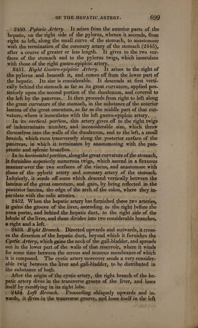 w . OF THE HEPATIC ARTERY. 699 2450. Pyloric Artery... It arises from the anterior parts. of the jhepaticy on the right side of the pylorus, whence it ascends, from right to left, along the small curve of the stomach, to anastomose with the termination of the coronary artery of the stomach (2445), after a course of greater or less length. It gives to the two sur- ‘faces of the stomach and to the pylorus twigs, which inosculate with those of the right gastro-epiploic artery. 2451. Right Gastro-epiploic Artery. It arises to the right of the pylorus and. beneath it, and. comes off from the lower part of the hepatic. Its size is considerable. It descends at first verti- teriorly upon the second portion of the duodenum, and covered to the left by the pancreas. It then proceeds from right to left along the great curvature of the stomach, in the substance of the anterior lamina of the: great omentum, as a. as the middle part of that cur- Hasta where it inosculates with the left gastro-epiploic artery. In its vertical portion, this artery gives off to the right twigs of indeterminate ‘number, and inconsiderable size, which throw themselves into the. walls of the duodenum, and to the left, a small branch, ‘which runs transversely along the posterior surface of the pancreas, in which it; terminates. by A with the pan- ne and splenic branches. -+ hits horizontal portion, along the great curvature of the stomach, it furnishes su periorly numerous; twigs, which ascend in a flexuous Mmanner‘over the: two surfaces of the viscus, and anastomose with those of the» pyloric artery and, coronary artery of the stomach. Inferiorly, it» sends off some which. descend vertically between the laminz of the great omentum, and gain, by being reflected in the ostéerior lamina, the edge of the arch of the colon, where they 3 in- psculate with the colic arteries. 2452, When the hepatic artery his furnished these two arteries, it gains the groove of the liver, ascending to. the right before the vena porte, and behind the hepatic duct, to the right side of the Jobule of the liver, and thené divides into two considerable branches, aright and a left. 202458. Right Branch. “‘Piinected upwards and outwards, i it cross- Cystie Artery, which gains the neck of the gall-bladder, and spreads out in the lower part of the walls of that reservoir, where it winds for some time between the serous and mucous membranes of which ‘it is composed. The cystic artery moreoyer sends a very consider- able twig between the liver and gall-bladder, to be distributed in the substance of both. - After the origin of the cystic artery, :the right branch of the he. patic artery dives i in the transverse groove of the liver, and. loses itself’ by ramifying in its right lobe. : 19454. Left Branch. — Proceeding obliquely upwards and in; yards, | it gives in the transverse grooves, and loses itself in x the eee Bases ken Sn