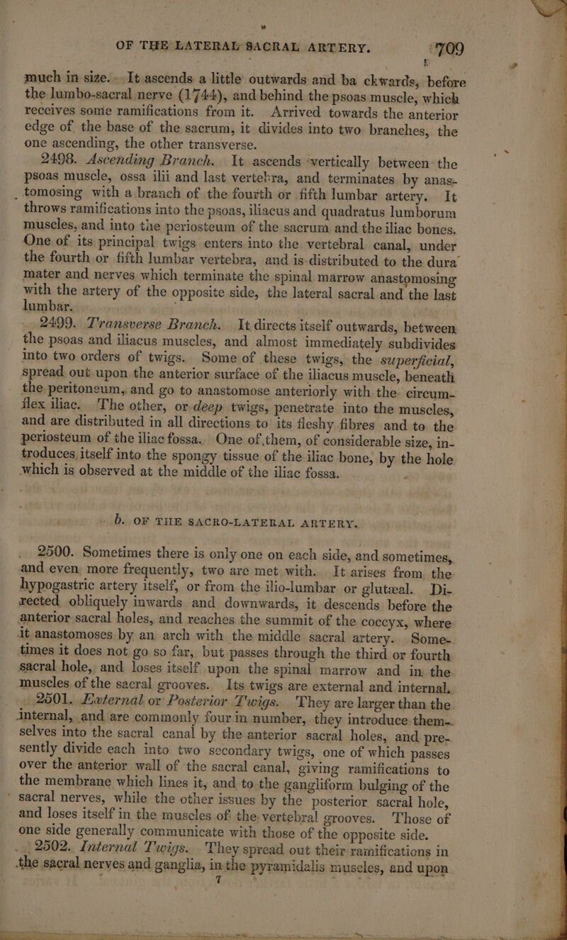 OF THE LATERAL SACRAL ARTERY. 709 | a É much in size. [t ascends a little outwards and ba ckwards, before the lumbo-sacral nerve (1744), and behind the psoas muscle, which receives some ramifications from it. Arrived towards the anterior 3 edge of the base of the sacrum, it divides into two branches, the one ascending, the other transverse. 14 1 2498. Ascending Branch. It ascends ‘vertically between the 1 psoas muscle, ossa ilii and last vertebra, and terminates by anas- À . tomosing with a branch of the fourth or fifth lumbar artery. It throws ramifications into the psoas, iliacus and quadratus lumborum muscles, and into the periosteum of the sacrum and the iliac bones. One of its principal twigs enters into the vertebral canal, under the fourth or fifth lumbar vertebra, and is-distributed to the dura mater and nerves which terminate the spinal marrow anastomosing with the artery of the opposite side, the lateral sacral and the last lumbar. | 3 2499. Transverse Branch. It directs itself outwards, between the psoas and iliacus muscles, and almost immediately subdivides into two orders of twigs. Some of these twigs, the superficial, Spread out upon the anterior surface of the iliacus muscle, beneath the peritoneum, and go to anastomose anteriorly with the. circum- flex iliac. The other, or deep twigs, penetrate into the muscles, and are distributed in all directions to its fleshy fibres and to the periosteum of the iliac fossa.. One of them, of considerable size, in- troduces itself into the spongy tissue of the iliac bone, by the hole which is observed at the middle of the iliac fossa. ' + D. OF THE SACRO-LATERAL ARTERY. . 2500. Sometimes there is only one on each side, and sometimes, and even more frequently, two are met with. It arises from. the hypogastric artery itself, or from the ilio-lumbar or gluteal. Di- rected obliquely inwards and downwards, it descends before the anterior sacral holes, and reaches the summit of the coccyx, where it anastomoses by an arch with the middle sacral artery. Some. times it does not go so far, but passes through the third or fourth. sacral hole, and loses itself upon the spinal marrow and in the. muscles of the sacral grooves. Its twigs are external and internal, :.2501. External or Posterior Lwigs. They are larger than the. internal, and are commonly four in number, they introduce them. selves into the sacral canal by the anterior sacral holes, and pre-. sently divide each into two secondary twigs, one of which passes over the anterior wall of the sacral canal, giving ramifications to the membrane which lines it, and tothe gangliform bulging of the ‘ sacral nerves, while the other issues by the posterior sacral hole, and loses itself in the muscles of the. vertebral grooves. Those of one side generally communicate with those of the opposite side. . 2902. Internal Twigs. . They spread out their ramifications in the sacral nerves and ganglia, in-the pyramidalis muscles, and upon