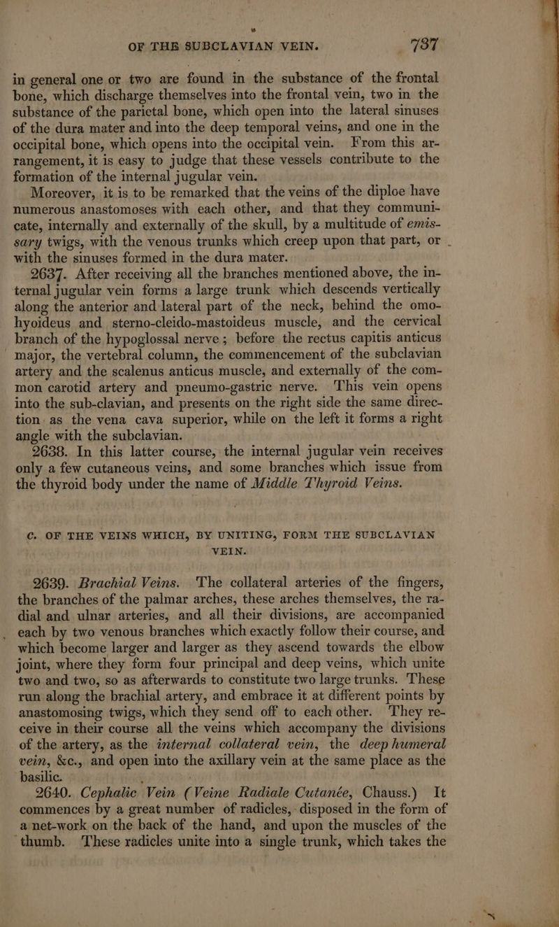 OF THB SUBCLAVIAN VEIN. 137 in general one or two are found in the substance of the frontal bone, which discharge themselves into the frontal vein, two in the substance of the parietal bone, which open into the lateral sinuses of the dura mater and into the deep temporal veins, and one in the occipital bone, which opens into the occipital vein. From this ar- rangement, it is easy to judge that these vessels contribute to the formation of the internal jugular vein. Moreover, it is to be remarked that the veins of the diploe have numerous anastomoses with each other, and that they communi- cate, internally and externally of the skull, by a multitude of emis- sary twigs, with the venous trunks which creep upon that part, or with the sinuses formed in the dura mater. 2637. After receiving all the branches mentioned above, the in- ternal jugular vein forms a large trunk which descends vertically along the anterior and lateral part of the neck, behind the omo- hyoideus and sterno-cleido-mastoideus muscle, and the cervical branch of the hypoglossal nerve; before the rectus capitis anticus major, the vertebral column, the commencement of the subclavian artery and the scalenus anticus muscle, and externally of the com- mon carotid artery and pneumo-gastric nerve. This vein opens into the sub-clavian, and presents on the right side the same direc- tion: as the vena cava superior, while on the left it forms a right angle with the subclavian. | 2638. In this latter course, the internal jugular vein receives only a few cutaneous veins, and some branches which issue from the thyroid body under the name of Middle Thyroid Veins. C. OF THE VEINS WHICH, BY UNITING, FORM THE SUBCLAVIAN VEIN. 2639. Brachial Veins. The collateral arteries of the fingers, the branches of the palmar arches, these arches themselves, the ra- dial and ulnar arteries, and all their divisions, are accompanied each by two venous branches which exactly follow their course, and which become larger and larger as they ascend towards the elbow joint, where they form four principal and deep veins, which unite two and two, so as afterwards to constitute two large trunks. These run along the brachial artery, and embrace it at different points by anastomosing twigs, which they send off to each other. They re- ceive in their course all the veins which accompany the divisions of the artery, as the internal collateral vein, the deep humeral vein, &amp;c., and open into the axillary vein at the same place as the basilic. : | À 2640. Cephalic Vein (Veine Radiale Cutanée, Chauss.) It commences by a great number of radicles, disposed in the form of a net-work on the back of the hand, and upon the muscles of the thumb. These radicles unite into a single trunk, which takes the