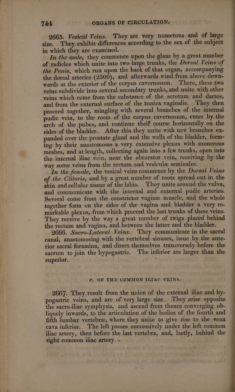 2665. Vesical Veins. They are very numerous and of large size. They exhibit differences according to the sex of the subject in which they are examined. | In the male, they commence upon the glans by a great number of radicles which unite into two large trunks, the Dorsal Veins of the Penis, which run upon the back of that organ, accompanying the dorsal arteries (2500), and afterwards wind from above down- wards at the exterior of the corpus cavernosum. There, these two veins subdivide into several-secondary trunks, and unite with other veins which come from the substance of the scrotum and dartos, and from the external surface of the tunica vaginalis. They then proceed together, mingling with several branches: of the internal pudic vein, to the roots of the corpus cavernosum, enter by the arch of the pubes, and continue theif course horizontally on the sides of the bladder. After this they unite with new branches ex- panded over the prostate gland and the walls of the bladder, form- ing by their anastomoses a very extensive plexus with numerous meshes, and at length, collecting again into a few trunks, open into the internal iliac vein, near the obturator vein, receiving by the In the female, the vesical veins commence by the Dorsal Veins of the Clitoris, and by a great number of roots spread out in the skin and cellular tissue of the labia. They unite around the vulva, and communicate with the internal and external pudic arteries. Several come from the constrictor vaginæ muscle, and the whole together form on the sides of the vagina and bladder a very re- markable plexus, from which proceed the last trunks of these veins. They receive by the way a great number of twigs placed behind the rectum and vagina, and between the latter and the bladder. 2666. Sacro-Lateral Veins. They communicate in the sacral canal, anastomosing with the vertebral sinuses, issue by the ante- rior sacral foramina, and direct themselves transversely before the sacrum to join the hypogastric. The inferior are larger than the superior. | | ANT LV C. OF THE COMMON ILIAC VEINS. 2667. They result from the union of the external iliac and hy- pogastric veins, and are of very large size. They arise opposite the sacro-iliac symphysis, and ascend from thence converging ob- liquely inwards, to the articulation of the bodies of the fourth and fifth lumbar vertebrae, where they unite to give rise to the vena cava inferior. The left passes successively under the left common iliac artery, . then before the last vertebra, and, lastly, behind the right common iliac artery. » Ne PUS te MON PAL