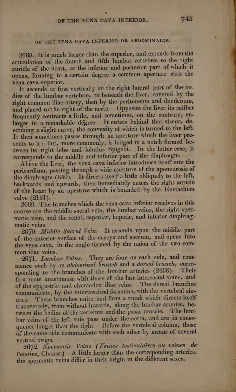 OF THE VENA CAVA INFERIOR. 745 OF THE VENA CAVA INFERIOR OR ABDOMINALIS. articulation of the fourth and fifth lumbar vertebræ to the right auricle of the heart, at the inferior and posterior part of which it opens, forming to a certain degree a common aperture with the vena cava superior. yh It ascends at first vertically on the right lateral part of the bo- dies of the lumbar vertebree, to beneath the liver, covered by the right common iliac artery, then by the peritoneum and duodenum, and placed to’the right of the aorta. Opposite the liver its caliber frequently contracts a little, and sometimes, on the contrary, en- larges in a remarkable degree. It enters behind that viscus, de- scribing a slight curve, the convexity of which is turned to the left. It then sometimes passes through an aperture which the liver pre- sents to it; but, more commonly, is lodged m a notch formed be- tween its right lobe and lobulus Spigelü. In the latter case, it corresponds to the middle and inferior part of the diaphragm. Above the liver, the vena cava inferior introduces itself into the pericardium, passing through a wide aperture of the aponeurosis of the diaphragm (850). It directs itself a little obliquely to the left, backwards and upwards, then immediately enters the right auricle of the heart by an aperture which is bounded by the Kustachian valve (2151). 2669. The branches which the vena cava inferior receives in this course are the middle sacral vein, the lumbar veins, the right sper- matic vein, and the renal, capsular, hepatic, and inferior diaphrag- matic veins. 2670. Middle Sacral Vein. It ascends upon the middle part of the anterior surface of the coccyx and sacrum, and opens into the vena cava, in the angle formed by the union of the two com- ‘mon iliac veins. 3 2671. Lumbar Veins. .They are four on each side, and com- mence each by an abdominal branch and a dorsal branch, corre- sponding to the branches of the lumbar arteries (2456). ‘Their first roots anastomose with those of the last intercostal ves, and of the epigastric and circumflex iliac veins. The dorsal branches communicate, by the intervetebral foramina, with the vertebral sin- uses. These branches unite and form a trunk which directs itself transversely, from without inwards, along the lumbar arteries, be- tween the bodies of the vertebree and the psoas muscle. The lum- bar veins of the left side pass under the aorta, and are in conse- quence longer than the right. Before the vertebral column, those of the same side communicate with each other by means of several vertical twigs. | 2672. Spermatic Veins (Veines testiculaires ou veines de l'ovaire, Chauss.) A little larger than the corresponding arteries, the spermatic veins differ in their origin in the different sexes.