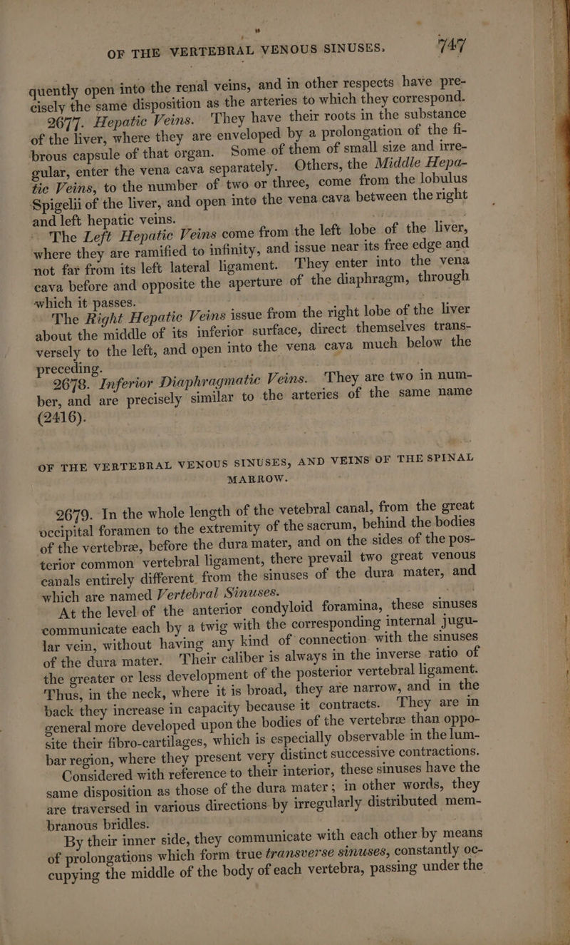 OF THE VERTEBRAL VENOUS SINUSES. 747 quently open into the renal veins, and in other respects have pre- cisely the same disposition as the arteries to which they correspond. 2677. Hepatic Veins. They have their roots in the substance of the liver, where they are enveloped by a prolongation of the fi- brous capsule of that organ. Some of them of small size and irre- gular, enter the vena cava separately. Others, the Middle Hepa- tic Veins, to the number of two or three, come from the lobulus Spigelii of the liver, and open into the vena cava between the right and left hepatic veins. Ay | The Left Hepatic Veins come from the left lobe of the liver, where they are ramified to infinity, and issue near its free edge and not far from its left lateral ligament. They enter into the vena cava before and opposite the aperture of the diaphragm, through which it passes. hee The Right Hepatic Veins issue from the right lobe of the liver about the middle of its inferior surface, direct themselves trans- versely to the left, and open into the vena cava much below the preceding. Las Pant 2678. Inferior Diaphragmatic Veins. They are two in num- ber, and are precisely similar to the arteries of the same name (2416). OF THE VERTEBRAL VENOUS SINUSES, AND VEINS OF THE SPINAL MARROW. 2679. In the whole length of the vetebral canal, from the great occipital foramen to the extremity of the sacrum, behind the bodies of the vertebræ, before the dura mater, and on the sides of the pos- terior common vertebral ligament, there prevail two great venous canals entirely different. from the sinuses of the dura mater, and which are named Vertebral Sinuses. mye 6 At the level of the anterior condyloid foramina, these sinuses communicate each by a twig with the corresponding internal jugu- lar vein, without having any kind of connection with the sinuses of the dura mater. Their caliber is always in the inverse ratio of the greater or less development of the posterior vertebral ligament. Thus, in the neck, where it is broad, they are narrow, and in the back they increase in capacity because it contracts. They are in general more developed upon the bodies of the vertebræ than oppo- cite their fibro-cartilages, which is especially observable in the lum- bar region, where they present very distinct successive contractions. Considered with reference to their interior, these sinuses have the same disposition as those of the dura mater ; in other words, they are traversed in various directions by irregularly distributed mem- branous bridles. | | By their inner side, they communicate with each other by means of prolongations which form true transverse sinuses, constantly oc- cupying the middle of the body of each vertebra, passing under the
