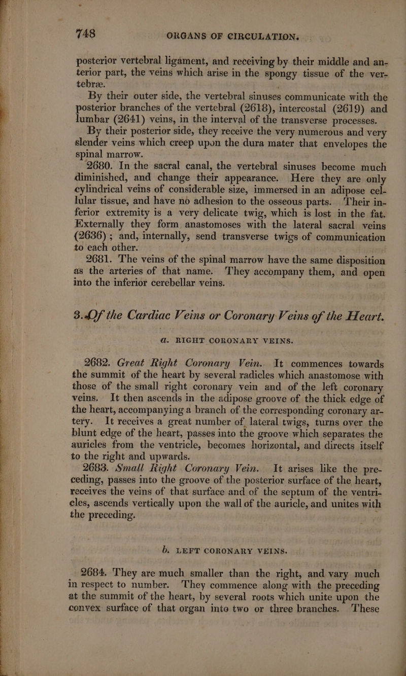 posterior vertebral ligament, and receiving by their middle and an- terior part, the veins which arise in the spongy tissue of the ver- tebree. | | By their outer side, the vertebral sinuses communicate with the posterior branches of the vertebral (2618), intercostal (2619) and lumbar (2641) veins, in the interval of the transverse processes. By their posterior side, they receive the very numerous and very slender veins which creep upon the dura mater that envelopes the spinal marrow. 2680. In the sacral canal, the vertebral sinuses become much diminished, and change their appearance. Here they are only cylindrical veins of considerable size, immersed in an adipose cel- lular tissue, and have no adhesion to the osseous parts. Their in- ferior extremity is a very delicate twig, which is lost in the fat. Externally they form anastomoses with the lateral sacral veins (2636) ; and, internally, send transverse twigs of communication to each other. 2681. The veins of the spinal marrow have the same disposition as the arteries of that name. They accompany them, and open into the inferior cerebellar veins. 8.4)f the Cardiac Veins or Coronary Veins of the Heart. a. RIGHT CORONARY VEINS. 2682. Great Right Coronary Vein. It commences towards the summit of the heart by several radicles which anastomose with those of the small right coronary vein and of the left coronary veins. It then ascends in the adipose groove of the thick edge of the heart, accompanying a branch of the corresponding coronary ar- tery. It receives a great number of. lateral twigs, turns over the blunt edge of the heart, passes into the groove which separates the auricles from the ventricle, becomes horizontal, and directs itself to the right and upwards. | 2683. Small Right Coronary Vein. It arises like the pre- ceding, passes into the groove of the posterior surface of the heart, receives the veins of that surface and of the septum of the ventri- cles, ascends vertically upon the wall of the auricle, and unites with the preceding. à b. LEFT CORONARY VEINS. 2684. They are much smaller than the right, and vary much in respect to number. They commence along with the preceding at the summit of the heart, by several roots which unite upon the convex surface of that organ inte two or three branches. These