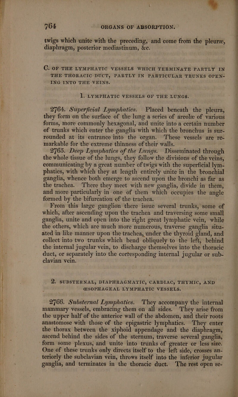 + 764 ORGANS OF ABSORPTION. twigs which unite with the preceding, and come from the pleuræ, diaphragm, posterior mediastinum, &amp;e. | | C. OF THE LYMPHATIC VESSELS WHICH TERMINATE PARTLY IN THE THORACIC DUCT, PARTLY IN PARTICULAR TRUNKS OPEN- ING INTO THE VEINS. | 1. LYMPHATIC VESSELS OF THE LUNGS. 2764. Superficial Lymphatics. Placed beneath the pleura, they form on the surface of the lung a series of areolæ of various forms, more commonly hexagonal, and unite into a certain number of trunks which enter the ganglia with which the bronchus is sur- rounded at its entrance into the organ. ‘These vessels are re- markable for the extreme thinness of their walls. 2765. Deep Lymphatics of the Lungs. Disseminated through the whole tissue of the lungs, they follow the divisions of the veins, communicating by a great number of twigs with the superficial lym- phatics, with which they at length entirely unite in the bronchial ganglia, whence both emerge to ascend upon the bronchi as far as the trachea. There they meet with new ganglia, divide in them, and more particularly in one of them which occupies the angle formed by the bifurcation of the trachea. From this large ganglion there issue several trunks, some of which, after ascending upon the trachea and traversing some small ganglia, unite and open into the right great lymphatic vein, while ated in like manner upon the trachea, under the thyroid gland, and collect into two trunks which bend obliquely to the left, behind the internal jugular vein, to discharge themselves into the thoracic clavian vein. a SUBSTERNAL, DIAPHRAGMATIC, CARDIAC, THYMIC, AND ŒSOPHAGEAL LYMPHATIC VESSELS. 2766. Substernal Lymphatics. They accompany the internal mammary vessels, embracing them on all sides. They arise from the upper half of the anterior wall of the abdomen, and their roots anastomose with those of the epigastric lymphatics. They enter the thorax between the xiphoid appendage and the diaphragm, ascend behind the sides of the sternum, traverse several ganglia, ‘form some plexus, and unite into trunks of greater or less size. One of these trunks only directs itself to the left side, crosses an- teriorly the subclavian vein, throws itself into the inferior jugular ganglia, and terminates in the thoracic duct. The rest open se- ee