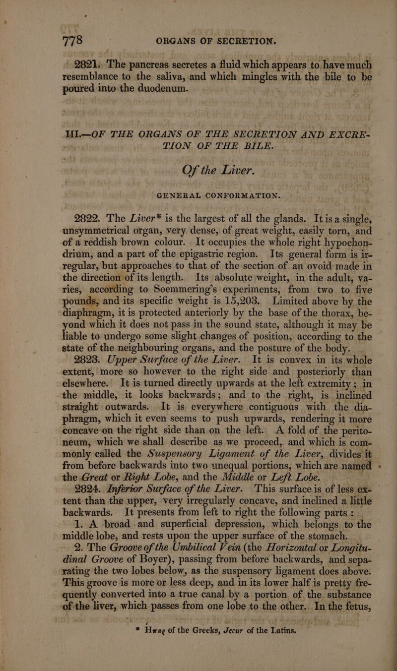 2821. The pancreas secretes a fluid which appears to have much resemblance to the saliva, and which pia with the bile to be poured into the duodenum. if UL —OF THE ORGANS OF THE SECRETION AND EXCRE- TION OF THE BILE. Of the Liver. GENERAL CONFORMATION. 2822. The Liver* is the largest of all the glands. It isa single, unsymmetrical organ, very. dense, of great weight, easily torn, and of a reddish brown colour. . It occupies the whole right hypochon- drium, and a part of the epigastric region. Its general form is ir- the direction of its length. Its absolute weight, in the adult, va- ries, according to Soemmering’s experiments, from two to five pounds, and its specific weight is 15,203. Limited above by the diaphragm, it is protected anteriorly by the base of the thorax, be- yond which it does not pass in the sound state, although it may be liable to undergo some slight changes of position, according to the state of the neighbouring organs, and the posture of the body. 2823. Upper Surface of the Liver. It is convex in its whole extent, more so however to the right side and posteriorly. than elsewhere. It is turned directly upwards at the left extremity ; in the middle, it looks backwards; and to the right, is inclined straight outwards. It is everywhere contiguous with the dia- phragm, which it even seems to push upwards, rendering it more concave on the right side than.on the left. A fold of the perito- neum, which we shall describe. as we proceed, and which is com- monly called the Suspensory Ligament of the Liver, divides it from belt backwards into two unequal portions, which are named the Great or Right Lobe, and the Middle or Left Lobe. - tent than the upper, very irregularly concave, and inclined a little backwards. It presents from left to right the following parts : 1. A broad and superficial depression, which belongs to the middle lobe, and rests upon the upper surface of the stomach. _ 2. The Groove of the Umbilical Vein (the Horizontal or Longitu- dinal Groove of Boyer), passing from before backwards, and sepa- rating the two lobes below, as the suspensory ligament does above. This groove is more or less deep, and in its lower half is pretty fre- - quently converted into a true canal by a portion, of the substance of the vanes wish PAR from one lobe to the other. is the fetus, ne Héee of the Hire Hat of f the Latin.