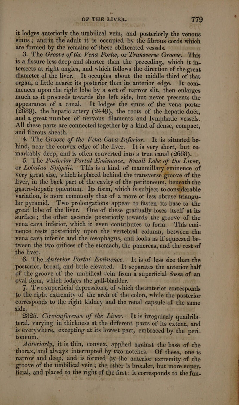 LL _ OF THE LIVER. 779 it lodges anteriorly the umbilical vein, and posteriorly the venous sinus ; and in the adult it is occupied by the fibrous cords which are formed by the remains of these obliterated vessels. — re 3. The Groove of the Vena Porte, or Transverse Groove. This is a fissure less deep and shorter than the preceding, which it in- tersects at right angles, and which follows the direction of the great diameter of the liver. It occupies about the middle third of that organ, a little nearer its posterior than its anterior edge. It com- mences upon the right lobe by a sort of narrow slit, then enlarges much as it proceeds towards the left side, but never presents the appearance of a canal. It lodges the sinus of the vena portæ (2689), the hepatic artery (2449), the roots of the hepatic duct, and a great number of nervous filaments and lymphatic vessels. _ All these parts are connected together by a kind of dense, compact, and fibrous sheath. ‘4. The Groove of the Vena Cava Inferior. It is situated be- hind, near the convex edge of the liver. It is very short, but re- “markably deep, and is often converted into a true canal (2668). 5. The Posterior Portal Eminence, Small Labe of the Liver, or Lobulus Spigelii. This is a kind of mammillary eminence of very great size, which is placed behind the transverse £roove of the liver, in the back part of the cavity of tlie peritoneum, beneath the gastro-hepatic omentum. Its form, which is subject to considerable variation, is more commonly that of a more or a obtuse triangu- lar pyramid. Two prolongations appear to fasten its base to the great lobe of the liver. One of these gradually loses itself at its surface ; the other ascends posteriorly towards the groove of the vena cava inferior, which it even contributes to form. This emi- nence rests posteriorly upon the vertebral column, between the vena Caya inferior and the cesophagus, and looks as if squeezed be- ‘tween the two orifices of the stomach, the pancreas, and the rest of the liver, FÉES | ~ 6. The Anterior Portal Eminence. It is of less size than the posterior, broad, and little elevated. It separates the anterior half _ of the groove of the umbilical vein from a superficial fossa of an _ oval form, which lodges the gall-bladder. id setae _ 7. Two superficial depressions, of which the anterior corresponds to the right extremity of the arch of the colon, while the posterior ~ corresponds to the right kidney and the renal capsule of the same side. ? | id sul * 2825. Circumference of the Liver. It is irregularly quadrila- teral, varying in thickness at the different parts of its extent, and is everywhere, excepting at its lowest part, embraced by the peri- toneum. rip) 5 _ Anteriorly, it is thin, convex, applied against the base of the ‘thorax, and always interrupted by two notches. Of these, one is narrow and deep, and is formed by the anterior extremity of the groove of the umbilical vein ; the other is broader, but more super- ficial, and placed to the right of the first : it corresponds to the fun-