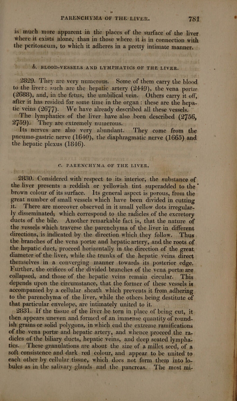 PARENCHYMA OF THE LIVER. 781 , is much more apparent in the places of the surface of the liver where it exists alone, than in those where, it is in connection with the peritoneum, to which it adheres in a pretty intimate manner. : b.: BLOOD-VESSELS AND LYMPHATICS OF THE LIVER. 2829. They are very numerous. Some of them carry the blood to the liver: such are the hepatic artery (2449), the vena port (2688), and, in the fetus, the umbilical vein. Others carry it off, after it has resided for some time in the organ : these are the hepa- tic veins (2677). We have already described all these vessels. ” “The lymphatics of the liver have also been described (2756, 2759): They are extremely numerous. Its nerves are also very abundant. They come from the pneumo-gastric nerve (1640), the diaphragmatic nerve (1665) and the hepatic plexus (1846). Cc. PARENCHYMA OF THE LIVER. 2830. Considered with respect: to its interior, the substance of the liver presents a reddish or yellowish tint superadded to the‘ brown colour of its surface. Its general aspect is porous, from the great number of small vessels which have been divided in cutting it. There are moreover observed in it small yellow dots irregular- ly disseminated; which correspond to the radicles of the excretory ducts of the bile. Another remarkable fact is, that the nature of the vessels which traverse the parenchyma of the liver in different directions, is indicated by the direction which they follow. Thus the branches of the vena ports and hepatic artery, and the roots of the hepatic duct, proceed horizontally inthe direction of the great diameter of the liver, while the trunks of the hepatic veins. direct theraselves in a converging manner towards its posterior edge. Further, the orifices of the divided. branches of the vena, porte are collapsed, and those of the hepatic veins remain circular. This depends upon the circumstance, that the former of these vessels is accompanied. by a cellular sheath which prevents it from adhering to the parenchyma of the liver, while the others being destitute of that particular envelope, are intimately united to it. | 2881. if the tissue of the liver be torn in place of being cut, it then appears uneven and formed of an immense quantity of round- ish grains or solid polygons, in which end the extreme ramifications of the vena portæ and hepatic artery, and whence proceed the ra- dicles.of the biliary ducts, hepatic veins, and deep seated lympha- tics...'These granulations are about the size of a millet. seed, of a soft consistence and dark red colour, and appear. to be united’ to each other by cellular tissue, which, does not form them into lo- bules as in the salivary glands. and the pancreas.. The most mi-