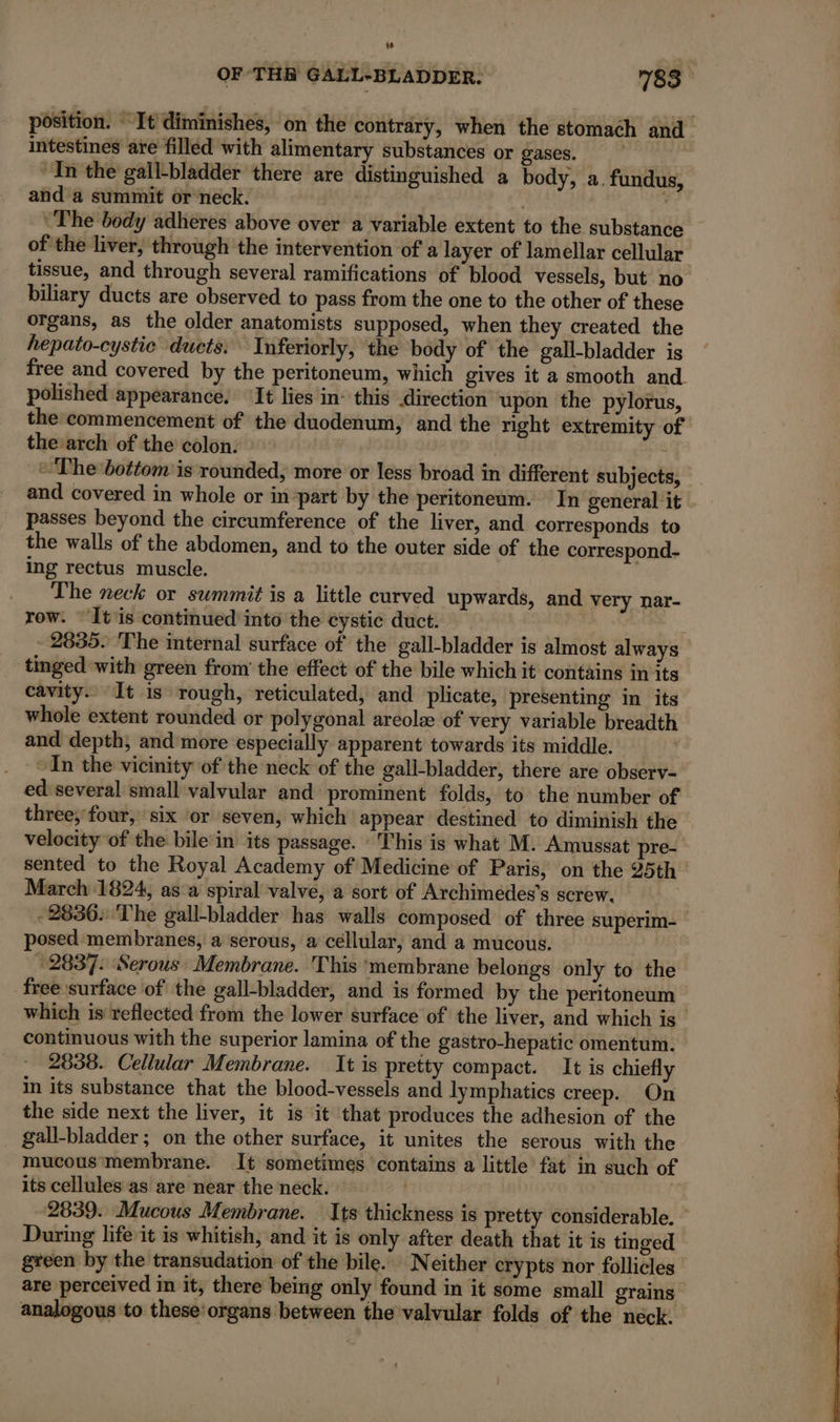 LL2 OF THB GALL-BLADDER. 783 position. It diminishes, on the contrary, when the stomach and intestines are filled with alimentary substances or gases. ‘In the gall-bladder there are distinguished a body, a. fundus, and a summit or neck. rl | The body adheres above over a variable extent to the substance of the liver, through the intervention of a layer of lamellar cellular tissue, and through several ramifications of blood vessels, but no biliary ducts are observed to pass from the one to the other of these organs, as the older anatomists supposed, when they created the hepato-cystic duets. Inferiorly, the body of the gall-bladder is free and covered by the peritoneum, which gives it a smooth and polished appearance. ‘It lies in: this direction upon the pylorus, the commencement of the duodenum, and the right extremity of the arch of the colon. | “The bottom is rounded, more or less broad in different subjects, and covered in whole or in-part by the peritoneum. In general it passes beyond the circumference of the liver, and corresponds to the walls of the abdomen, and to the outer side of the correspond- ing rectus muscle. The neck or summit is a little curved upwards, and very nar- row. Itis continued into the cystic duct. - 2835. The internal surface of the gall-bladder is almost always tinged with green from the effect of the bile which it contains in its cavity. It is rough, reticulated, and plicate, presenting in its whole extent rounded or polygonal areola of very variable breadth and depth, and more especially apparent towards its middle. An the vicinity of the neck of the gall-bladder, there are observ- ed'several small valvular and prominent folds, to the number of three; four, six or seven, which appear destined to diminish the velocity of the bile in its passage. This is what M. Amussat pre- sented to the Royal Academy of Medicine of Paris, on the 25th March 1824, as a spiral valve, a sort of Archimedes’s screw. | -2836: The gall-bladder has walls composed of three superim- posed membranes, à serous, a cellular, and a mucous. 2837. ‘Serous Membrane. This ‘membrane belongs only to the free surface of the gall-bladder, and is formed by the peritoneum which is reflected from the lower surface of the liver, and which is &gt; continuous with the superior lamina of the gastro-hepatic omentum. 2838. Cellular Membrane. It is pretty compact. It is chiefly in its substance that the blood-vessels and lymphatics creep. On the side next the liver, it is it that produces the adhesion of the gall-bladder ; on the other surface, it unites the serous with the mucous membrane. It sometimes contains a little fat in such of its cellules as are near the neck. | | 2839. Mucous Membrane. Its thickness is pretty considerable. During life it is whitish, and it is only after death that it is tinged green by the transudation of the bile. Neither crypts nor follicles are perceived in it, there being only found in it some small grains analogous to these‘organs between the valvular folds of the neck.