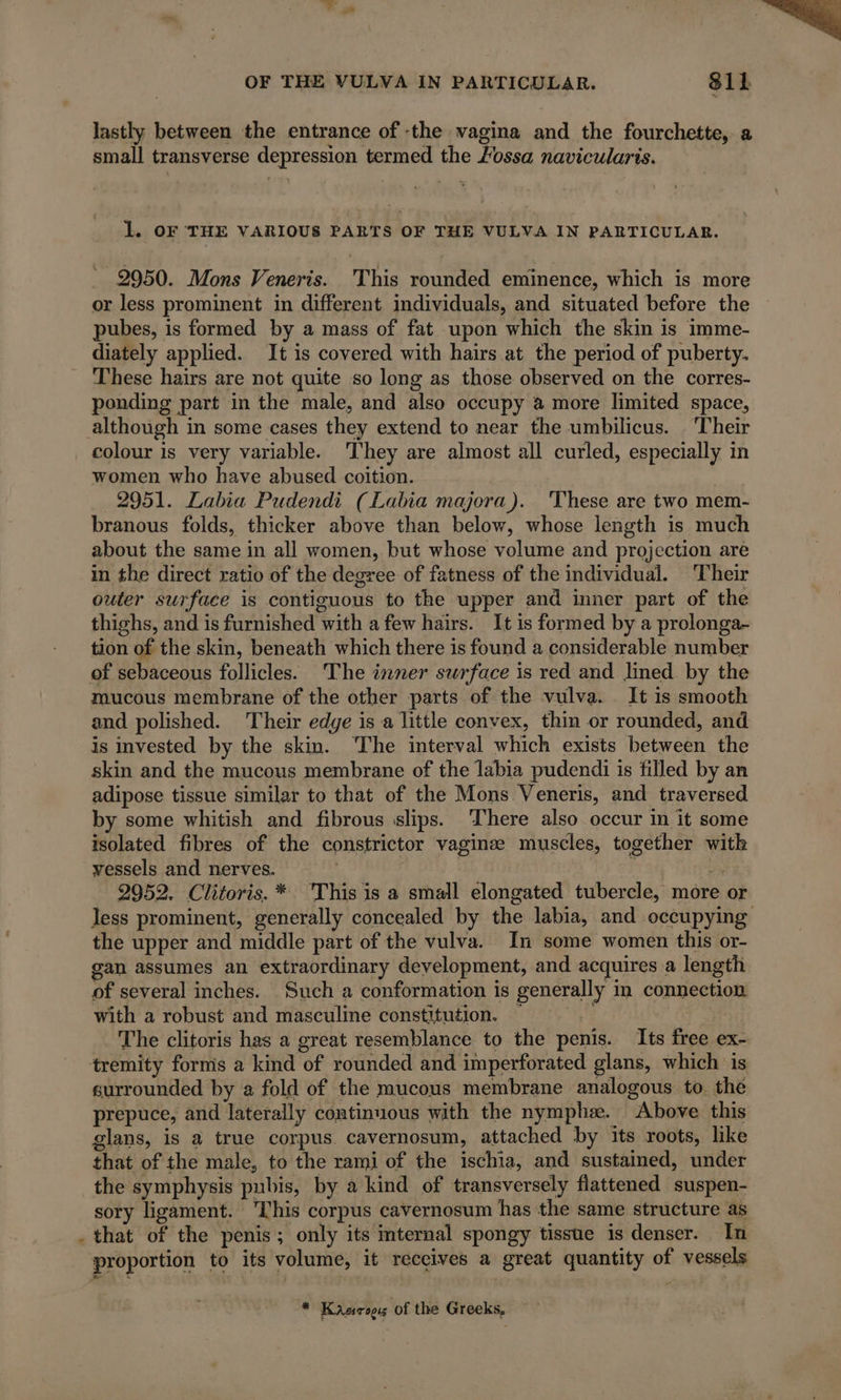 lastly between the entrance of the vagina and the fourchette, a small transverse depression termed the Fossa navicularis. 1. OF THE VARIOUS PARTS OF THE VULVA IN PARTICULAR. 2950. Mons Veneris. This rounded eminence, which is more or less prominent in different individuals, and situated before the pubes, is formed by a mass of fat upon which the skin is imme- diately applied. It is covered with hairs at the period of puberty. These hairs are not quite so long as those observed on the corres- ponding part in the male, and also occupy à more limited space, although in some cases they extend to near the umbilicus. ‘Their colour is very variable. ‘They are almost all curled, especially in women who have abused coition. 2951. Labia Pudendi (Labia majora). These are two mem- branous folds, thicker above than below, whose length is much about the same in all women, but whose volume and projection are in the direct ratio of the degree of fatness of the individual. Their outer surface is contiguous to the upper and inner part of the thighs, and is furnished with a few hairs. It is formed by a prolonga- tion of the skin, beneath which there is found a considerable number of sebaceous follicles. The inner surface is red and lined by the mucous membrane of the other parts of the vulva. It is smooth and polished. Their edge isa little convex, thin or rounded, and is invested by the skin. The interval which exists between the skin and the mucous membrane of the labia pudendi is filled by an adipose tissue similar to that of the Mons Veneris, and traversed by some whitish and fibrous slips. ‘There also occur in it some isolated fibres of the constrictor vaginæ muscles, together with vessels and nerves. | ; 2 2952. Clitoris. * This is a small elongated tubercle, more or the upper and middle part of the vulva. In some women this or- gan assumes an extraordinary development, and acquires a length of several inches. Such a conformation is generally in connection with a robust and masculine constitution. — BAG The clitoris has a great resemblance to the penis. Its free ex- tremity forms a kind of rounded and imperforated glans, which is surrounded by a fold of the mucous membrane analogous to. the prepuce, and laterally continuous with the nymph. Above this glans, is a true corpus. cavernosum, attached by its roots, like that of the male, to the rami of the ischia, and sustained, under the symphysis pubis, by a kind of transversely flattened suspen- sory ligament. This corpus cavernosum has the same structure as . that of the penis; only its internal spongy tissue is denser. In proportion to its volume, it receives a great quantity of vessels cd Kasogs of the Greeks,