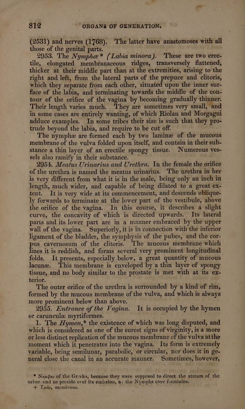 (2531) and nerves (1768). The latter have anastomoses with all those of the genital parts. need 2953. The Nymphe* (Labia minora). These are two erec- tile, elongated membranaceous ridges, transversely flattened, thicker at their middle part than at the extremities, arising to the right and left, from the lateral parts of the prepuce and clitoris, which they separate from each other, situated upon the inner sur- face of the labia, and terminating towards the middle of the con- tour of the orifice of the vagina by becoming gradually thinner. Their length varies much. They are sometimes very small, and in some cases are entirely wanting, of which Riolan and Morgagni adduce examples. In some tribes their size is such that they pro- trude beyond the labia, and require to be cut off. _ The nymphe are formed each by two lamine of the mucous membrane of the vulva folded upon itself, and contain in their sub- stance a thin layer of an erectile spongy tissue. Numerous ves- sels also ramify in their substance. ~ 2954. Meatus Urinarius and Urethra. In the female the orifice of the urethra is named the meatus urinarius. The urethra in her is very different from what it is in the male, being only an inch in length, much wider, and capable of being dilated to a great ex- tent. It is very wide at its commencement, and descends oblique- ly forwards to terminate at the lower part of the vestibule, above the orifice of the vagina. In this course, it describes a slight curve, the concavity of which is directed upwards. Its lateral parts and its lower part are in a manner embraced by the upper wall of the vagina. Superiorly, it is in connection with the inferior ligament of the bladder, the symphysis of the pubes, and the cor- pus cavernosum of the clitoris. The mucous membrane which lines it is reddish, and forms several very prominent longitudinal folds. It presents, especially below, a great quantity of mucous lacunæ. This membrane is enveloped by a thin layer of spongy tissue, and no body similar to the prostate is met with at its ex- terior. | The outer orifice of the urethra is surrounded by a kind of rim, formed by the mucous membrane of the vulva, and which is always more prominent below than above. | 2955. Entrance of the Vagina. It is occupied by the hymen or carunculæ myrtiformes. — y 1. The Hymen,* the existence of which was long disputed, and which is considered as one of the surest signs of virginity, is a more or less distinct replication of the mucous membrane of the vulva atthe moment which it penetrates into the vagina. Its form is extremely variable, being semilunar, parabolic, or circular, nor does it in ge- neral close the canal in an accurate manner. Sometimes, however, * Noupas of the Greeks, because they were supposed to direct the stream of the urine. and to preside over its emission, as the Nymphs over fountains. + ur, membrana.