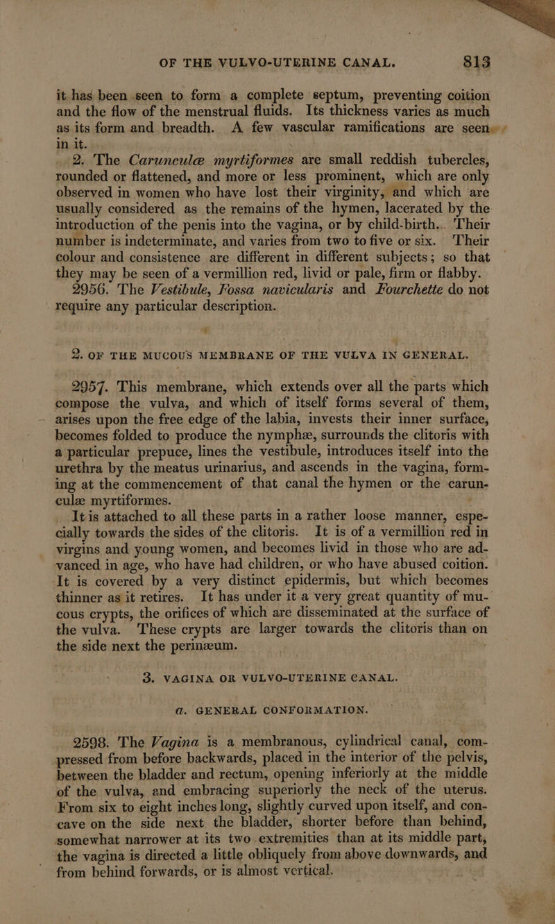 it has been .seen to form a complete septum, preventing coition and the flow of the menstrual fluids. Its thickness varies as much as its form and breadth. A few vascular ramifications are seen» , in it. 2. The Caruncule myrtiformes are small reddish tubercles, rounded or flattened, and more or less prominent, which are only observed in women who have lost their virginity, and which are usually considered as the remains of the hymen, lacerated by the introduction of the penis into the vagina, or by child-birth.. ‘Their number is indeterminate, and varies from two to five or six. Their colour and consistence are different in different subjects; so that they may be seen of a vermillion red, livid or pale, firm or flabby. 2956. The Vestibule, Fossa navicularis and Fourchette do not require any particular description. € 2. OF THE MUCOUS MEMBRANE OF THE VULVA IN GENERAL. 2957. This membrane, which extends over all the parts which compose the vulva, and which of itself forms several of them, arises upon the free edge of the labia, invests their inner surface, becomes folded to produce the nymphæ, surrounds the clitoris with a particular prepuce, lines the vestibule, introduces itself into the urethra by the meatus urinarius, and ascends in the vagina, form- ing at the commencement of that canal the hymen or the carun- culæ myrtiformes. ; It is attached to all these parts in a rather loose manner, espe- cially towards the sides of the clitoris. It is of a vermillion red in virgins and young women, and becomes livid in those who are ad- vanced in age, who have had children, or who have abused coition. ‘It is covered by a very distinct epidermis, but which becomes thinner as it retires. It has under it a very great quantity of mu- cous crypts, the orifices of which are disseminated at the surface of the vulva. These crypts are larger towards the clitoris than o the side next the perinæum. | à 3. VAGINA OR VULVO-UTERINE CANAL. a. GENERAL CONFORMATION. 2598. The Vagina is a membranous, cylindrical canal, com- pressed from before backwards, placed in the interior of the pelvis, between the bladder and rectum, opening inferiorly at the middle of the vulva, end embracing superiorly the neck of the uterus. From six to eight inches long, slightly curved upon itself, and con- cave on the side next the bladder, shorter before than behind, somewhat narrower at its two extremities than at its middle part, | the vagina is directed a little obliquely from above downwards, and from behind forwards, or is almost vertical.