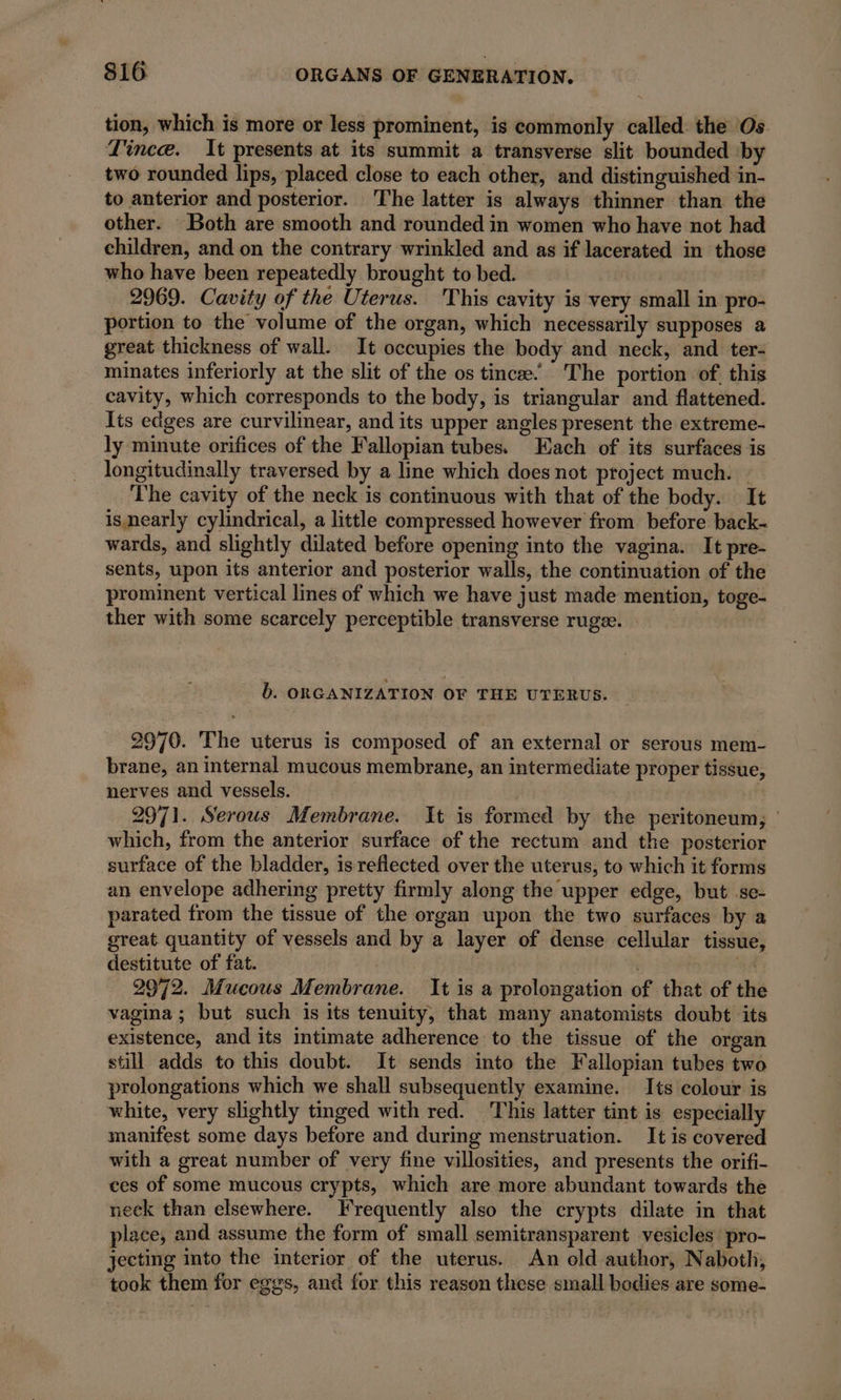 tion, which is more or less prominent, is commonly called the Os Lince. It presents at its summit a transverse slit bounded by two rounded lips, placed close to each other, and distinguished in- to anterior and posterior. The latter is always thinner than the other. Both are smooth and rounded in women who have not had children, and on the contrary wrinkled and as if lacerated in those who have been repeatedly brought to bed. 2969. Cavity of the Uterus. This cavity is very small in pro- portion to the volume of the organ, which necessarily supposes a great thickness of wall. It occupies the body and neck, and ter: minates inferiorly at the slit of the os tincæ’ The portion of this cavity, which corresponds to the body, is triangular and flattened. Its edges are curvilinear, and its upper angles present the extreme- ly minute orifices of the Fallopian tubes. Each of its surfaces is longitudinally traversed by a line which does not project much. - The cavity of the neck is continuous with that of the body. It ismearly cylindrical, a little compressed however from before back- wards, and slightly dilated before opening into the vagina. It pre- sents, upon its anterior and posterior walls, the continuation of the prominent vertical lines of which we have just made mention, toge- ther with some scarcely perceptible transverse rugæ. » b. ORGANIZATION OF THE UTERUS. 2970. The uterus is composed of an external or serous mem- brane, an internal mucous membrane, an intermediate proper tissue, nerves and vessels. : 2971. Serous Membrane. It is formed by the peritoneum : which, from the anterior surface of the rectum and the posterior surface of the bladder, is reflected over the uterus, to which it forms an envelope adhering pretty firmly along the upper edge, but se- parated from the tissue of the organ upon the two surfaces by a great quantity of vessels and by a layer of dense cellular tissue, destitute of fat. | yeh RA 2972. Mucous Membrane. It is a prolongation of that of the vagina ; but such is its tenuity, that many anatomists doubt its existence, and its intimate adherence to the tissue of the organ still adds to this doubt. It sends into the Fallopian tubes two prolongations which we shall subsequently examine. Its colour is white, very slightly tinged with red. This latter tint is especially manifest some days before and during menstruation. It is covered with a great number of very fine villosities, and presents the orifi- ces of some mucous crypts, which are more abundant towards the neck than elsewhere. Frequently also the crypts dilate in that place, and assume the form of small semitransparent vesicles pro- jecting into the interior of the uterus. An old author, Naboth, took them for eggs, and for this reason these small bodies are some-