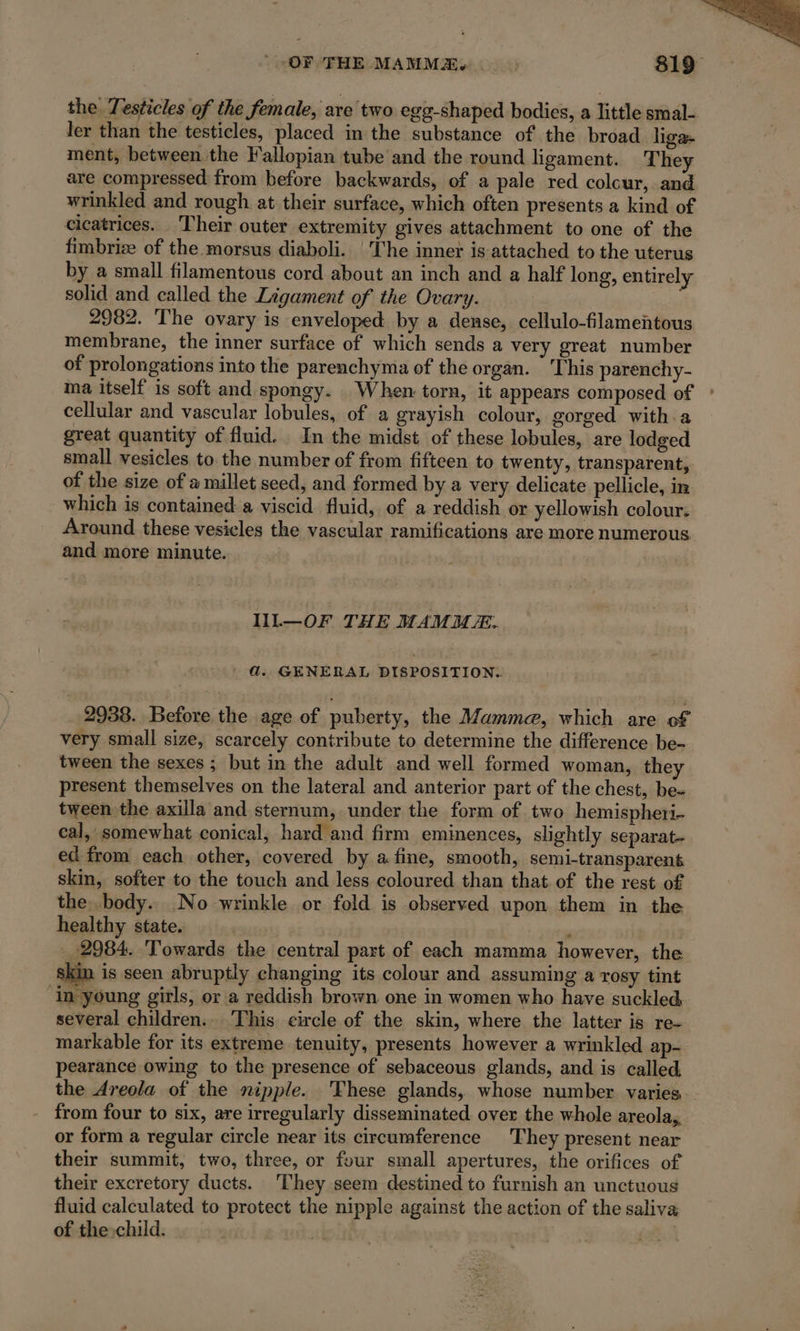 the Testicles of the female, are two egg-shaped bodies, a little smal- ler than the testicles, placed in the substance of the broad liga~ ment, between the Fallopian tube and the round ligament. They are compressed from before backwards, of a pale red colour, and wrinkled and rough at their surface, which often presents a kind of cicatrices. Their outer extremity gives attachment to one of the fimbrize of the morsus diaboli. ‘The inner is attached to the uterus by a small filamentous cord about an inch and a half long, entirely solid and called the Ligament of the Ovary. 2982. The ovary is enveloped by a dense, cellulo-filamentous membrane, the inner surface of which sends a very great number of prolongations into the parenchyma of the organ. This parenchy- ma itself is soft and spongy. When torn, it appears composed of ° cellular and vascular lobules, of a grayish colour, gorged with a great quantity of fluid. In the midst of these lobules, are lodged small vesicles to the number of from fifteen to twenty, transparent, of the size of a millet seed, and formed by a very delicate pellicle, in which is contained a viscid fluid, of a reddish or yellowish colour. Around these vesicles the vascular ramifications are more numerous and more minute. IIL—OF THE MAMMÆ. d. GENERAL DISPOSITION. 2938. Before the age of puberty, the Mamme, which are of very small size, scarcely contribute to determine the difference be- tween the sexes ; but in the adult and well formed woman, they present themselves on the lateral and anterior part of the chest, be- tween the axilla and sternum, under the form of two hemispheri- cal, somewhat conical, hard and firm eminences, slightly separat- ed from each other, covered by afine, smooth, semi-transparent skin, softer to the touch and less coloured than that of the rest of the. body. No wrinkle or fold is observed upon them in the healthy state. | ’ _ 2984. Towards the central part of each mamma however, the kin is seen abruptly changing its colour and assuming a rosy tint ‘in young girls, or a reddish brown one in women who have suckled several children.. This circle of the skin, where the latter is re- markable for its extreme tenuity, presents however a wrinkled ap- pearance owing to the presence of sebaceous glands, and is called the Areola of the nipple. These glands, whose number varies from four to six, are irregularly disseminated over the whole areola, or form a regular circle near its circumference They present near their summit, two, three, or four small apertures, the orifices of their excretory ducts. ‘They seem destined to furnish an unctuous fluid calculated to protect the nipple against the action of the saliva of the child. |